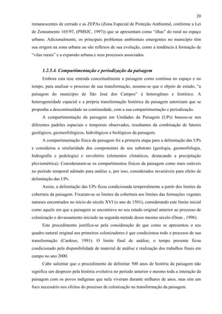 20
remanescentes de cerrado e as ZEPAs (Zona Especial de Proteção Ambiental, conforme a Lei
de Zoneamento 165/97, (PMSJC, 1997)) que se apresentam como “ilhas” do rural no espaço
urbano. Adicionalmente, os principais problemas ambientais emergentes no município têm
sua origem na zona urbana ou são reflexos de sua evolução, como a tendência à formação de
“vilas rurais” e a expansão urbana e seus processos associados.


     1.2.5.4. Compartimentação e periodização da paisagem
     Embora esta tese entenda conceitualmente a paisagem como contínua no espaço e no
tempo, para analisar o processo de sua transformação, assume-se que o objeto de estudo, “a
paisagem do município de São José dos Campos” é heterogêneo e histórico. A
heterogeneidade espacial e a própria transformação histórica da paisagem autorizam que se
proponha a descontinuidade na continuidade, com a sua compartimentação e periodização.
     A compartimentação da paisagem em Unidades da Paisagem (UPs) baseou-se nos
diferentes padrões espaciais e temporais observados, resultantes da combinação de fatores
geológicos, geomorfológicos, hidrológicos e biológicos da paisagem.
     A compartimentação física da paisagem foi a primeira etapa para a delimitação das UPs
e considerou a similaridade dos componentes de seu substrato (geologia, geomorfologia,
hidrografia e pedologia) e envoltório (elementos climáticos, destacando a precipitação
pluviométrica). Consideraram-se os compartimentos físicos da paisagem como mais estáveis
no período temporal adotado para análise e, por isso, considerados invariáveis para efeito de
delimitação das UPs.
     Assim, a delimitação das UPs ficou condicionada temporalmente a partir dos limites da
cobertura da paisagem. Fixaram-se os limites da cobertura aos limites das formações vegetais
naturais encontrados no início do século XVI (o ano de 1501), considerando este limite inicial
como aquele em que a paisagem se encontrava no seu estado original anterior ao processo de
colonização e devassamento iniciado na segunda metade desse mesmo século (Dean , 1996).
     Este procedimento justifica-se pela consideração de que como se apresentou o seu
quadro natural original aos primeiros colonizadores é que condicionou todo o processo de sua
transformação (Cardoso, 1991). O limite final de análise, o tempo presente ficou
condicionado pela disponibilidade de material de análise e realização dos trabalhos finais em
campo no ano 2000.
     Cabe salientar que o procedimento de delimitar 500 anos de história da paisagem não
significa um desprezo pela história evolutiva no período anterior e mesmo toda a interação da
paisagem com os povos indígenas que nela viveram durante milhares de anos, mas sim um
foco necessário nos efeitos do processo de colonização na transformação da paisagem.
 