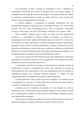 21
      Esta necessidade de focar o período da colonização se deve a amplitude das
transformações promovidas pelo homem na paisagem neste curto período temporal, se
comparado com todo tempo de evolução desta paisagem. Este trabalho entende que a análise
das interações sociedade-natureza ocorridas nos últimos 500 anos, como essências para
promover o processo de planejamento da paisagem.
      A evolução geológica e antropológica da paisagem Valeparaibana tem sido
profundamente estudada por especialistas na área de geologia (Ab´Saber, 1957, 1969a, 1969b;
Almeida, 1958; IPT, 1996), de palinologia (Garcia, 1994) e antropologia e arqueologia
(Guerreiro, 1930; Cropani, 1951; Reis, 1979; Marques, 1980; Blasi, 1991 e Petrone, 1995).
      Outro importante argumento para a fixação de limites das UPs temporalmente
invariáveis é a necessidade de delimitar unidades da paisagem com limites fixos
temporalmente, para permitir análises multitemporais para uma mesma UP, e mesmo entre
UPs diferentes, do objeto transformado. O substrato da paisagem (geologia, geomorfologia,
pedologia) é menos suscetível a grandes transformações, enquanto a cobertura tem uma alta
dinâmica de transformação no tempo, sendo que se considerasse a dinâmica da cobertura para
delimitar as UPs teríamos diferentes limites e UPs distintas para cada período analisado, o que
inviabilizaria análises da dinâmica interna de transformação para cada UP.
      Os processos ocorreram de forma diferenciada para cada compartimento, condicionado
pelas próprias características intrínsecas a cada compartimento, sendo fundamental a análise
da dinâmica interna de transformação para cada UP.
      A periodização da história da paisagem (a determinação dos principais períodos de
transformação) se baseou na consideração dos eventos mais importantes no processo de
transformação para cada compartimento. Como cada compartimento possui um conjunto de
características próprias, que ocasionam diferentes dinâmicas, o “relógio” de cada
compartimento registra os períodos mais marcantes de forma diferenciada.
      A pesquisa pretendeu avaliar o quanto o processo de ocupação e o uso antrópico, desde
o seu princípio até os dias atuais, foi condicionado pelas características do suporte, cobertura
e envoltório e pela dinâmica de cada compartimento.
      Considera que cada componente da paisagem tem uma dinâmica de processos
diferenciada e que o reconhecimento dessas diferentes dinâmicas é uma condição essencial
para a caracterização da paisagem e do seu processo de transformação, condições essenciais
para o planejamento da paisagem.
      Tendo exposto a importância e justificativa do tema, do objeto, da área de estudo e dos
princípios metodológicos adotados, apresentam-se a seguir os objetivos da tese.
 