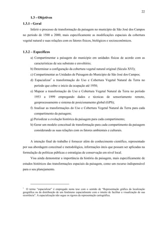 22
      1.3 - Objetivos
1.3.1 - Geral
      Inferir o processo de transformação da paisagem no município de São José dos Campos
no período de 1500 a 2000, mais especificamente as modificações espaciais da cobertura
vegetal natural e suas relações com os fatores físicos, biológicos e socioeconômicos.


1.3.2 – Específicos
      a) Compartimentar a paisagem do município em unidades físicas de acordo com as
          características de seu substrato e envoltório;
      b) Determinar a configuração da cobertura vegetal natural original (Século XVI);
      c) Compartimentar as Unidades de Paisagem do Município de São José dos Campos;
      d) Espacializar1 a transformação do Uso e Cobertura Vegetal Natural da Terra no
          período que cobre o início da ocupação até 1950;
      e) Mapear a transformação do Uso e Cobertura Vegetal Natural da Terra no período
          1953    a   1999     empregando       dados    e   técnicas    de    sensoriamento      remoto,
          geoprocessamento e sistema de posicionamento global (GPS);
      f) Analisar as transformações do Uso e Cobertura Vegetal Natural da Terra para cada
          compartimento da paisagem;
      g) Periodizar a evolução histórica da paisagem para cada compartimento;
      h) Gerar um modelo conceitual de transformação para cada compartimento da paisagem
          considerando as suas relações com os fatores ambientais e culturais.


      A intenção final do trabalho é fornecer além do conhecimento científico, representado
por sua abordagem conceitual e metodológica, informações úteis que possam ser aplicadas na
formulação de políticas públicas e estratégias de conservação em nível local.
      Visa ainda demonstrar a importância da história da paisagem, mais especificamente de
estudos históricos das transformações espaciais da paisagem, como um recurso indispensável
para o seu planejamento.




1
   O termo “espacializar” é empregado nesta tese com o sentido de “Representação gráfica da localização
geográfica ou da distribuição de um fenômeno espacialmente com o intuito de facilitar a visualização de sua
ocorrência”. A espacialização não segue os rigores da representação cartográfica.
 
