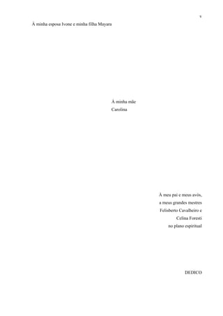v
À minha esposa Ivone e minha filha Mayara




                                        À minha mãe
                                        Carolina




                                                      À meu pai e meus avós,
                                                      a meus grandes mestres
                                                      Felisberto Cavalheiro e
                                                               Celina Foresti
                                                          no plano espiritual




                                                                   DEDICO
 