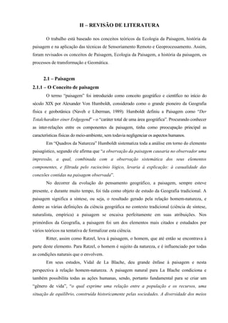 II – REVISÃO DE LITERATURA

       O trabalho está baseado nos conceitos teóricos da Ecologia da Paisagem, história da
paisagem e na aplicação das técnicas de Sensoriamento Remoto e Geoprocessamento. Assim,
foram revisados os conceitos de Paisagem, Ecologia da Paisagem, a história da paisagem, os
processos de transformação e Geomática.


      2.1 – Paisagem
2.1.1 – O Conceito de paisagem
       O termo “paisagem” foi introduzido como conceito geográfico e científico no início do
século XIX por Alexander Von Humboldt, considerado como o grande pioneiro da Geografia
física e geobotânica (Naveh e Liberman, 1989). Humboldt definiu a Paisagem como “Der
Totalcharakter einer Erdgegend” - o “caráter total de uma área geográfica”. Procurando conhecer
as inter-relações entre os componentes da paisagem, tinha como preocupação principal as
características físicas do meio-ambiente, sem todavia negligenciar os aspectos humanos.
       Em “Quadros da Natureza” Humboldt sistematiza toda a análise em torno do elemento
paisagístico, segundo ele afirma que “a observação da paisagem causaria no observador uma
impressão, a qual, combinada com a observação sistemática dos seus elementos
componentes, e filtrada pelo raciocínio lógico, levaria à explicação: à casualidade das
conexões contidas na paisagem observada”.
       No decorrer da evolução do pensamento geográfico, a paisagem, sempre esteve
presente, e durante muito tempo, foi tida como objeto de estudo da Geografia tradicional. A
paisagem significa a síntese, ou seja, o resultado gerado pela relação homem-natureza, e
dentre as várias definições da ciência geográfica no contexto tradicional (ciência de síntese,
naturalista, empírica) a paisagem se encaixa perfeitamente em suas atribuições. Nos
primórdios da Geografia, a paisagem foi um dos elementos mais citados e estudados por
vários teóricos na tentativa de formalizar esta ciência.
       Ritter, assim como Ratzel, leva à paisagem, o homem, que até então se encontrava à
parte deste elemento. Para Ratzel, o homem é sujeito da natureza, e é influenciado por todas
as condições naturais que o envolvem.
       Em seus estudos, Vidal de La Blache, deu grande ênfase à paisagem e nesta
perspectiva à relação homem-natureza. A paisagem natural para La Blache condiciona e
também possibilita todas as ações humanas, sendo, portanto fundamental para se criar um
“gênero de vida”, “o qual exprime uma relação entre a população e os recursos, uma
situação de equilíbrio, construída historicamente pelas sociedades. A diversidade dos meios
 