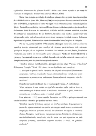 24
explicaria a diversidade dos gêneros de vida”. Assim, cada cultura organiza o seu modo de
valorizar, de interpretar e de intervir na natureza (Moraes, 1986).
       Numa visão histórica, a evolução do estudo de paisagem deve-se muito à escola geográfica
da ex-União Soviética. Nessa linha, Monteiro (2000) relata que com o desenvolver das ciências da
terra no Ocidente, o significado do termo Paisagem foi se estreitando para a caracterização das
feições fisiográficas, geológicas e geomorfológicas de uma região da crosta terrestre, tornando-se
sinônimo de forma de relevo. Ao contrário, na ex-União Soviética, estudos intensivos, com fins
de conhecer as características do seu território, levaram a sua escola a desenvolver uma
interpretação muito mais abrangente do conceito de paisagem, incluindo nesta os fenômenos
orgânicos e inorgânicos, denominando o estudo dessa totalidade como Geografia de Paisagem.
       Por sua vez, Zonneveld (1972, 1979) conceitua a Paisagem "como uma parte do espaço na
superfície terrestre abrangendo um complexo de sistemas caracterizados pela atividade
geológica, da água, do ar, de plantas, de animais e do homem e por suas formas fisionômicas
resultantes, que podem ser reconhecidos como entidades". Ainda em Zonneveld (1979), a
paisagem é considerada como uma entidade formada pelo trabalho mútuo da natureza viva e
inorgânica em uma parte reconhecida da superfície terrestre.
       Tricart ao analisar cientificamente a paisagem em seu artigo "Paysage et Ecologie"
(Paisagem e Ecologia, Tricart, 1981), deu a ela um significado mais complexo:
       “A paisagem é apenas a parte visível de um conjunto de relações extremamente
       complexas, e cabe ao pesquisador buscar esta realidade não visível, para assim
       compreender a paisagem que nada mais é do que reflexo de todas estas relações
       invisíveis.”
       Para elucidar sua teoria Tricart faz-se valer das palavras de J.P. Deffontaines:
       “Uma paisagem é uma porção perceptível a um observador onde se inscreve
       uma combinação de fatos visíveis e invisíveis e interações as quais, num dado
       momento, não percebemos senão o resultado global.”
       Para Monteiro (1995), num conceito formulado em 1974, a paisagem compõe um
sistema dinâmico e aberto e que pode ser definida como:
       "Entidade espacial delimitada segundo um nível de resolução do pesquisador a
       partir dos objetivos centrais da análise, de qualquer modo sempre resultante da
       integração dinâmica, portanto instável, dos elementos de suporte e cobertura
       (físicos, biológicos e antrópicos) expressa em partes delimitáveis infinitamente,
       mas individualizadas através das relações entre elas, que organizam um todo
       complexo (sistema), verdadeiro conjunto solidário e único, em perpétua
       evolução.”
 