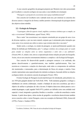 25
          A esse conceito geográfico da paisagem proposto por Monteiro tem sido acrescentado
por Cavalheiro o conceito ecológico em suas aulas e seus trabalhos de orientação:
          “Paisagem é a projeção do ecossistema num espaço multidimensional”1
          Este conceito de Cavalheiro será o adotado nesta tese, por sintetizar os conceitos dos
diversos autores e integrá-los de forma a melhor permitir a hierarquização da paisagem dentro
dos objetivos deste trabalho.

      2.2 - Ecologia da Paisagem
          “A paisagem, além do aspecto visual, engloba a estrutura sistêmica que a compõe, ou
seja, o ecossistema” (Deffontaines, appud Tricart, 1981).
          Para o autor “um ecossistema é um conjunto constituído por um grupo de seres vivos
de diversas espécies, e por seu meio natural, conjunto que é estruturado pelas interações que
esses seres vivos exercem uns sobre os outros e que existem entre eles e seu meio.”
          Sendo assim, a ecologia, no estudo da paisagem, se ajusta perfeitamente quando esta
última foi definida por Deffontaines, pois “o enfoque sistêmico da ecologia pode ser usado
para estudar as relações entre os vários organismos e entre eles e seu ambiente”,
(Tricart,1981). E, aliado a isto, tem-se a espacialização destas relações por parte da Geografia.
Assim, cria-se um conceito extremamente dinâmico e complexo: o de Ecologia da Paisagem.
          Este conceito foi desenvolvido quando a paisagem começou a ser analisada, não
apenas descritivamente e quantitativamente, mas também qualitativamente. Para isso
recorreu-se a transectos e estações de observação, onde todos os componentes do ambiente
são monitorados e mensurados, para a determinação de fluxos de energia e matéria. Estes
estudos representam uma espacialização dos métodos ecológicos, buscando definir as relações
ecológicas dentro do contexto concreto da paisagem (Tricart, 1981).
          O termo Ecologia de Paisagem (Landschaftsökologie) foi introduzido, pela primeira vez,
em 1939 pelo geógrafo alemão Carl Troll (Troll, 1939). Troll conclamou geógrafos e ecólogos a
trabalharem em estreita colaboração, visando a fundação de uma nova ecociência, que teria o
objetivo de unificar os princípios da vida e da terra. O objetivo dessa nova ciência passava a ser o
estudo da paisagem, a qual, segundo Troll (1971), poderia ser definida como uma entidade total
espacial e visual, integrando a geoesfera, biosfera e a noosfera - a esfera da consciência e mente
humana. A partir dessa época, várias escolas de geografia e ecociências desenvolveram também
novos conceitos sobre o termo Paisagem, como nos exemplos de Bertrand (1968), Zonneveld
(1979) e Turner e Gardner (1991).


      1
          Cavalheiro, Felisberto, 1986. Notas de aula na disciplina Ecologia de Paisagem.
 