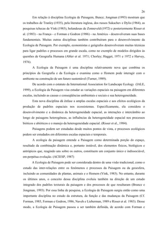 26
         Em relação à disciplina Ecologia de Paisagem, Bunce; Jongman (1993) mostram que
os trabalhos de Tranley (1935), pela literatura inglesa, dos russos Sukachev e Dylis (1964), as
pesquisas tchecas de Vink (1983), holandesas de Zonneveld (1972) e posteriormente Risser et
al. (1983) - na França - e Forman e Godron (1986) - na América - desenvolveram suas bases
fundamentais. Muitas outras disciplinas também contribuíram para o desenvolvimento da
Ecologia de Paisagem. Por exemplo, economistas e geógrafos desenvolveram muitas técnicas
para ligar padrões e processos em grande escala, como no exemplo de modelos dirigidos às
questões de Geografia Humana (Abler et al. 1971; Chorley; Hagget, 1971 e 1972 e Harvey,
1976).
         A Ecologia da Paisagem é uma disciplina relativamente nova que combina os
princípios da Geografia e da Ecologia e examina como o Homem pode interagir com o
ambiente na construção de um futuro sustentável (Turner, 1989).
         De acordo com o estatuto da International Association for Landscape Ecology (IALE,
1999), a Ecologia da Paisagem visa estudar as variações espaciais na paisagem em diferentes
escalas, incluindo as causas e conseqüências ambientais e sociais e sua heterogeneidade.
         Esta nova disciplina dá ênfase a amplas escalas espaciais e aos efeitos ecológicos da
produção de padrões espaciais nos ecossistemas. Especificamente, ela considera o
desenvolvimento e a dinâmica da heterogeneidade espacial, as interações e intercâmbio ao
longo de paisagens heterogêneas, as influências da heterogeneidade espacial nos processos
bióticos e abióticos e o manejo da heterogeneidade espacial. (Risser et al., 1984).
         Paisagens podem ser estudadas desde muitos pontos de vista, e processos ecológicos
podem ser estudados em diferentes escalas espaciais e temporais.
         A ecologia da paisagem entende a Paisagem como determinada porção do espaço,
resultado da combinação dinâmica e, portanto instável, dos elementos físicos, biológicos e
antrópicos que, reagindo uns sobre os outros, constituem um conjunto único e indissociável,
em perpétua evolução. (ACIESP, 1987)
         A Ecologia de Paisagem pode ser considerada dentro de uma visão tradicional, como o
estudo das inter-relações entre os fenômenos e processos da Paisagem ou da geoesfera,
incluindo as comunidades de plantas, animais e o Homem (Vink, 1983). No entanto, durante
os últimos anos, o conceito dessa disciplina evoluiu também na direção de um estudo
integrado dos padrões texturais da paisagem e dos processos de que resultaram (Brunce e
Jongman, 1993). Por essa linha de pesquisa, a Ecologia de Paisagem surgiu então como uma
importante disciplina no estudo da estrutura, da função e das mudanças da Paisagem (Cf.
Forman, 1983, Forman e Godron, 1986, Naveh e Lieberman, 1989 e Risser et al. 1983). Desse
modo, a Ecologia de Paisagem passou a ser também definida, de acordo com Forman e
 