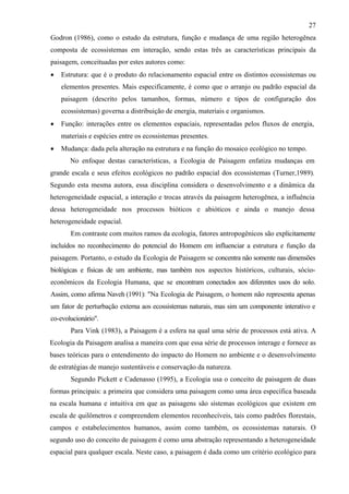 27
Godron (1986), como o estudo da estrutura, função e mudança de uma região heterogênea
composta de ecossistemas em interação, sendo estas três as características principais da
paisagem, conceituadas por estes autores como:
•   Estrutura: que é o produto do relacionamento espacial entre os distintos ecossistemas ou
    elementos presentes. Mais especificamente, é como que o arranjo ou padrão espacial da
    paisagem (descrito pelos tamanhos, formas, número e tipos de configuração dos
    ecossistemas) governa a distribuição de energia, materiais e organismos.
•   Função: interações entre os elementos espaciais, representadas pelos fluxos de energia,
    materiais e espécies entre os ecossistemas presentes.
•   Mudança: dada pela alteração na estrutura e na função do mosaico ecológico no tempo.
       No enfoque destas características, a Ecologia de Paisagem enfatiza mudanças em
grande escala e seus efeitos ecológicos no padrão espacial dos ecossistemas (Turner,1989).
Segundo esta mesma autora, essa disciplina considera o desenvolvimento e a dinâmica da
heterogeneidade espacial, a interação e trocas através da paisagem heterogênea, a influência
dessa heterogeneidade nos processos bióticos e abióticos e ainda o manejo dessa
heterogeneidade espacial.
       Em contraste com muitos ramos da ecologia, fatores antropogênicos são explicitamente
incluídos no reconhecimento do potencial do Homem em influenciar a estrutura e função da
paisagem. Portanto, o estudo da Ecologia de Paisagem se concentra não somente nas dimensões
biológicas e físicas de um ambiente, mas também nos aspectos históricos, culturais, sócio-
econômicos da Ecologia Humana, que se encontram conectados aos diferentes usos do solo.
Assim, como afirma Naveh (1991): "Na Ecologia de Paisagem, o homem não representa apenas
um fator de perturbação externa aos ecossistemas naturais, mas sim um componente interativo e
co-evolucionário".
       Para Vink (1983), a Paisagem é a esfera na qual uma série de processos está ativa. A
Ecologia da Paisagem analisa a maneira com que essa série de processos interage e fornece as
bases teóricas para o entendimento do impacto do Homem no ambiente e o desenvolvimento
de estratégias de manejo sustentáveis e conservação da natureza.
       Segundo Pickett e Cadenasso (1995), a Ecologia usa o conceito de paisagem de duas
formas principais: a primeira que considera uma paisagem como uma área específica baseada
na escala humana e intuitiva em que as paisagens são sistemas ecológicos que existem em
escala de quilômetros e compreendem elementos reconhecíveis, tais como padrões florestais,
campos e estabelecimentos humanos, assim como também, os ecossistemas naturais. O
segundo uso do conceito de paisagem é como uma abstração representando a heterogeneidade
espacial para qualquer escala. Neste caso, a paisagem é dada como um critério ecológico para
 