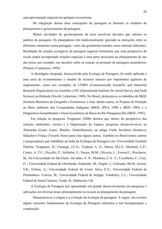 28
uma aproximação espacial em qualquer ecossistema.
       Da integração dessas duas concepções de paisagem se baseiam os modelos de
planejamento e gerenciamento da paisagem.
       Muitas atividades de gerenciamento da terra envolvem decisões que alteram os
padrões da paisagem. Os planejadores têm tradicionalmente ignorado as interações entre os
diferentes elementos numa paisagem - estes são geralmente tratados como sistemas diferentes.
Resultados de estudos ecológicos da paisagem sugerem fortemente que uma perspectiva de
escala ampla incorporando relações espaciais é uma parte necessária no planejamento de uso
das terras, por exemplo, nas decisões sobre as criação ou proteção de paisagens sustentáveis,
(Pickett e Cadenasso, 1995).
      A abordagem integrada, desenvolvida pela Ecologia de Paisagem, foi então aplicada a
uma série de levantamentos e estudos de recursos naturais por importantes agências de
mapeamento, como nos exemplos da CSIRO (Commonweath Scientifie and Industrial
Research Organization) na Austrália e ITC (International Institute for Aerial Survey and Earth
Science) na Holanda (Naveh; Lieberman, 1989). No Brasil, destacam-se os trabalhos do IBGE
(Instituto Brasileiro de Geografia e Estatística), a citar, dentre outros, os Projetos de Proteção
ao Meio ambiente das Comunidades Indígenas (IBGE; IPEA, 1990 e IBGE 1990) e o
Diagnostico Geoambiental e Sócio-Econômico da Bacia do Rio Paraguacu-BA (IBGE, 1993).
      Em relação às pesquisas Troppmair (2000) destaca que dentro da perspectiva das
relações ambientais, sociais e a Organização do Espaço, pesquisas desenvolvem-se na
Alemanha (Leser, Lauer, Mueller, Schmithuesen), na antiga União Soviética (Sotchava,
Sukachev) França (Tricard, Sorre) para citar alguns nomes. Também no Brasil temos centros
e pesquisadores que trabalham na linha da Ecologia da Paisagem cito: Universidade Estadual
Paulista: Troppmair, H.; Camargo, J.C.G.; Viadana, A .G.; Santos, M.J.Z.; Machado, L.P.;
Cortez, A .T.C.; Piccollo, P.; Schlittler, F.; Passos, M.M.; Oliveira, L.; Foresti,C.; Prochnow,
M.; Na Universidade de São Paulo: Ab’saber, A .N.; Monteiro, C.A . F.; Cavalheiro, F.; Cruz,
O .; Universidade Federal de Uberlândia: Schneider, M.; Siegler, I.; Colesanti, Mt.M.; Grossi,
S.R.; Feltran, A.; Universidade Federal do Ceará: Silva, E.V.; Universidade Federal de
Pernambuco: Correia, M.; Universidade Federal de Sergipe: Vanderley, L.L.; Universidade
Federal de Santa Catarina: Veado, R.; Dallacorte, I.B.
      A Ecologia da Paisagem tem apresentado um grande desenvolvimento em pesquisas e
aplicações em diversas áreas, principalmente no tocante ao planejamento da paisagem.
       Demonstrou-se a origem e a evolução da Ecologia da paisagem. A seguir, são revistos
alguns conceitos fundamentais da Ecologia da Paisagem referentes a sua hierarquização e
composição.
 