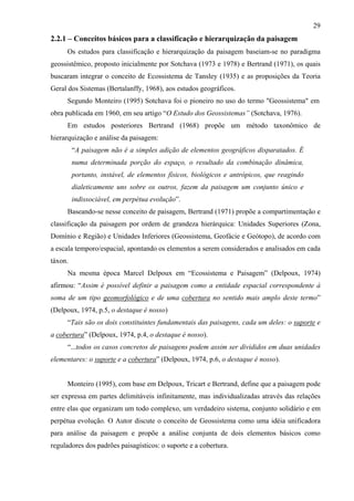 29
2.2.1 – Conceitos básicos para a classificação e hierarquização da paisagem
     Os estudos para classificação e hierarquização da paisagem baseiam-se no paradigma
geossistêmico, proposto inicialmente por Sotchava (1973 e 1978) e Bertrand (1971), os quais
buscaram integrar o conceito de Ecossistema de Tansley (1935) e as proposições da Teoria
Geral dos Sistemas (Bertalanffy, 1968), aos estudos geográficos.
     Segundo Monteiro (1995) Sotchava foi o pioneiro no uso do termo "Geossistema" em
obra publicada em 1960, em seu artigo “O Estudo dos Geossistemas” (Sotchava, 1976).
     Em estudos posteriores Bertrand (1968) propõe um método taxonômico de
hierarquização e análise da paisagem:
         “A paisagem não é a simples adição de elementos geográficos disparatados. É
         numa determinada porção do espaço, o resultado da combinação dinâmica,
         portanto, instável, de elementos físicos, biológicos e antrópicos, que reagindo
         dialeticamente uns sobre os outros, fazem da paisagem um conjunto único e
         indissociável, em perpétua evolução”.
     Baseando-se nesse conceito de paisagem, Bertrand (1971) propõe a compartimentação e
classificação da paisagem por ordem de grandeza hierárquica: Unidades Superiores (Zona,
Domínio e Região) e Unidades Inferiores (Geossistema, Geofácie e Geótopo), de acordo com
a escala temporo/espacial, apontando os elementos a serem considerados e analisados em cada
táxon.
     Na mesma época Marcel Delpoux em “Ecossistema e Paisagem” (Delpoux, 1974)
afirmou: “Assim é possível definir a paisagem como a entidade espacial correspondente à
soma de um tipo geomorfológico e de uma cobertura no sentido mais amplo deste termo”
(Delpoux, 1974, p.5, o destaque é nosso)
     “Tais são os dois constituintes fundamentais das paisagens, cada um deles: o suporte e
a cobertura” (Delpoux, 1974, p.4, o destaque é nosso).
     “...todos os casos concretos de paisagens podem assim ser divididos em duas unidades
elementares: o suporte e a cobertura” (Delpoux, 1974, p.6, o destaque é nosso).


     Monteiro (1995), com base em Delpoux, Tricart e Bertrand, define que a paisagem pode
ser expressa em partes delimitáveis infinitamente, mas individualizadas através das relações
entre elas que organizam um todo complexo, um verdadeiro sistema, conjunto solidário e em
perpétua evolução. O Autor discute o conceito de Geossistema como uma idéia unificadora
para análise da paisagem e propõe a análise conjunta de dois elementos básicos como
reguladores dos padrões paisagísticos: o suporte e a cobertura.
 