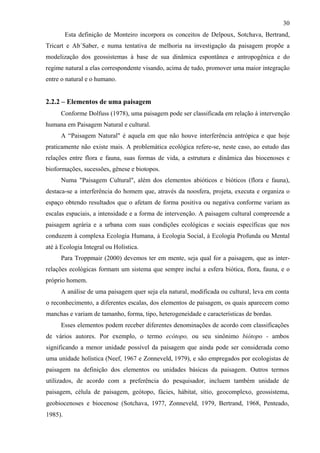 30
         Esta definição de Monteiro incorpora os conceitos de Delpoux, Sotchava, Bertrand,
Tricart e Ab´Saber, e numa tentativa de melhoria na investigação da paisagem propõe a
modelização dos geossistemas à base de sua dinâmica espontânea e antropogênica e do
regime natural a elas correspondente visando, acima de tudo, promover uma maior integração
entre o natural e o humano.


2.2.2 – Elementos de uma paisagem
      Conforme Dolfuss (1978), uma paisagem pode ser classificada em relação à intervenção
humana em Paisagem Natural e cultural.
      A “Paisagem Natural" é aquela em que não houve interferência antrópica e que hoje
praticamente não existe mais. A problemática ecológica refere-se, neste caso, ao estudo das
relações entre flora e fauna, suas formas de vida, a estrutura e dinâmica das biocenoses e
bioformações, sucessões, gênese e biotopos.
      Numa "Paisagem Cultural", além dos elementos abióticos e bióticos (flora e fauna),
destaca-se a interferência do homem que, através da noosfera, projeta, executa e organiza o
espaço obtendo resultados que o afetam de forma positiva ou negativa conforme variam as
escalas espaciais, a intensidade e a forma de intervenção. A paisagem cultural compreende a
paisagem agrária e a urbana com suas condições ecológicas e sociais específicas que nos
conduzem à complexa Ecologia Humana, à Ecologia Social, à Ecologia Profunda ou Mental
até à Ecologia Integral ou Holística.
      Para Troppmair (2000) devemos ter em mente, seja qual for a paisagem, que as inter-
relações ecológicas formam um sistema que sempre inclui a esfera biótica, flora, fauna, e o
próprio homem.
      A análise de uma paisagem quer seja ela natural, modificada ou cultural, leva em conta
o reconhecimento, a diferentes escalas, dos elementos de paisagem, os quais aparecem como
manchas e variam de tamanho, forma, tipo, heterogeneidade e características de bordas.
      Esses elementos podem receber diferentes denominações de acordo com classificações
de vários autores. Por exemplo, o termo ecótopo, ou seu sinônimo biótopo - ambos
significando a menor unidade possível da paisagem que ainda pode ser considerada como
uma unidade holística (Neef, 1967 e Zonneveld, 1979), e são empregados por ecologistas de
paisagem na definição dos elementos ou unidades básicas da paisagem. Outros termos
utilizados, de acordo com a preferência do pesquisador, incluem também unidade de
paisagem, célula de paisagem, geótopo, fácies, hábitat, sítio, geocomplexo, geossistema,
geobiocenoses e biocenose (Sotchava, 1977, Zonneveld, 1979, Bertrand, 1968, Penteado,
1985).
 