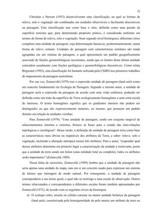 31
     Christian e Stewart (1953) desenvolveram uma classificação, na qual as formas de
relevo, solo e vegetação são combinadas em unidades observáveis e facilmente discerníveis
na paisagem. Esta classificação tem como base o sítio, definido como uma porção da
superfície terrestre que, para determinado propósito prático, é considerada uniforme em
termos de forma de relevo, solo e vegetação. Num segundo nível hierárquico, diferentes sítios
compõem uma unidade de paisagem, cuja determinação baseia-se, predominantemente, numa
forma de relevo comum. Unidades de paisagem com características similares são ainda
agrupadas em um sistema de paisagem, o qual apresentaria um padrão geograficamente
associado de feições geomorfológicas recorrentes, sendo que os limites desta última unidade
coincidem usualmente com feições geológicas e geomorfológicas discerníveis. Como relata
Brigwater (1993), esta classificação foi bastante utilizada pela CSIRO nos primeiros trabalhos
de mapeamento da paisagem australiana.
     Por sua vez, Zonneveld (1979) traz a expressão unidade de paisagem (land unit) como
um conceito fundamental em Ecologia de Paisagem. Segundo o mesmo autor, a unidade de
paisagem seria a expressão da paisagem de acordo com uma visão sistêmica, podendo ser
definida como um trato da superfície da Terra ecologicamente homogêneo a uma certa escala
de interesse. O termo homogêneo significa que os gradientes internos não podem ser
distinguidos ou que são expressivamente menores, ou mesmo, que possuem um padrão
distinto em relação às unidades vizinhas.
     Para Zonneveld (1979): "Uma unidade de paisagem, sendo um conjunto tangível de
relacionamentos internos e externos, fornece as bases para o estudo das inter-relações
topológicas e corológicas". Desse modo, a definição de unidade de paisagem teria como base
as características mais óbvias ou mapeáveis dos atributos da Terra, a saber: relevo, solo e
vegetação, incluindo a alteração antrópica nesses três atributos. Para o autor, “responder qual
desses atributos determina em primeiro lugar a caracterização da unidade é irrelevante, posto
que a unidade da terra sendo um holon (uma entidade total ou completa), todos os atributos
serão importantes” (Zonneveld, 1989).
     Nessa linha de raciocínio, Zonneveld, (1989) lembra que a unidade da paisagem não
seria apenas uma unidade do mapa, mas em si um conceito usado para expressar um sistema
de fatores que interagem de modo natural. Por conseguinte, a unidade de paisagem
corresponderia a um termo geral, o qual não se restringe a uma escala de observação. Outros
termos relacionados e correspondentes a diferentes escalas foram também apresentados por
Zonneveld (1972), de acordo com os seguintes níveis de hierarquia:
   a) O ecótopo (sítio, tessela ou célula) consiste na menor unidade holística da paisagem
       (land unit), caracterizada pela homogeneidade de pelo menos um atributo da terra ou
 