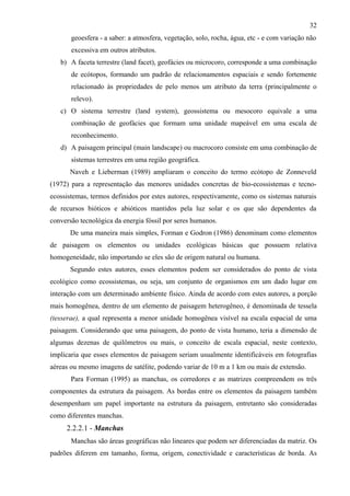 32
       geoesfera - a saber: a atmosfera, vegetação, solo, rocha, água, etc - e com variação não
       excessiva em outros atributos.
   b) A faceta terrestre (land facet), geofácies ou microcoro, corresponde a uma combinação
       de ecótopos, formando um padrão de relacionamentos espaciais e sendo fortemente
       relacionado às propriedades de pelo menos um atributo da terra (principalmente o
       relevo).
   c) O sistema terrestre (land system), geossistema ou mesocoro equivale a uma
       combinação de geofácies que formam uma unidade mapeável em uma escala de
       reconhecimento.
   d) A paisagem principal (main landscape) ou macrocoro consiste em uma combinação de
       sistemas terrestres em uma região geográfica.
      Naveh e Lieberman (1989) ampliaram o conceito do termo ecótopo de Zonneveld
(1972) para a representação das menores unidades concretas de bio-ecossistemas e tecno-
ecossistemas, termos definidos por estes autores, respectivamente, como os sistemas naturais
de recursos bióticos e abióticos mantidos pela luz solar e os que são dependentes da
conversão tecnológica da energia fóssil por seres humanos.
       De uma maneira mais simples, Forman e Godron (1986) denominam como elementos
de paisagem os elementos ou unidades ecológicas básicas que possuem relativa
homogeneidade, não importando se eles são de origem natural ou humana.
       Segundo estes autores, esses elementos podem ser considerados do ponto de vista
ecológico como ecossistemas, ou seja, um conjunto de organismos em um dado lugar em
interação com um determinado ambiente físico. Ainda de acordo com estes autores, a porção
mais homogênea, dentro de um elemento de paisagem heterogêneo, é denominada de tessela
(tesserae), a qual representa a menor unidade homogênea visível na escala espacial de uma
paisagem. Considerando que uma paisagem, do ponto de vista humano, teria a dimensão de
algumas dezenas de quilômetros ou mais, o conceito de escala espacial, neste contexto,
implicaria que esses elementos de paisagem seriam usualmente identificáveis em fotografias
aéreas ou mesmo imagens de satélite, podendo variar de 10 m a 1 km ou mais de extensão.
       Para Forman (1995) as manchas, os corredores e as matrizes compreendem os três
componentes da estrutura da paisagem. As bordas entre os elementos da paisagem também
desempenham um papel importante na estrutura da paisagem, entretanto são consideradas
como diferentes manchas.
     2.2.2.1 - Manchas
       Manchas são áreas geográficas não lineares que podem ser diferenciadas da matriz. Os
padrões diferem em tamanho, forma, origem, conectividade e características de borda. As
 