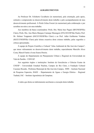 vi
                                  AGRADECIMENTOS


      Ao Professor Dr. Felisberto Cavalheiro (in memoriam), pela orientação, pelo apoio,
estímulo e compreensão no desenvolvimento deste trabalho e pelo acompanhamento de meu
desenvolvimento profissional. À Profa Celina Foresti (in memoriam) pela colaboração e por
acreditar em mim e em meu trabalho.
      Aos membros da banca examinadora: Profa. Dra. Maria Inez Pagani (IB/UNESP/Rio
Claro), Profa. Dra. Ana Maria Marques Camargo Marangoni (FFLCH/USP/São Paulo), Prof.
Dr. Helmut Troppmair (IGCE/UNESP/Rio Claro) e ao Prof. Adler Guilherme Viadana
(IGCE/UNESP/Rio Claro) pela leitura exaustiva deste extenso trabalho, pelas sugestões e
críticas apresentadas.
      À equipe do Projeto Científico e Cultural “Atlas Ambiental de São José dos Campos”,
que atuou valiosamente no desenvolvimento deste trabalho, especialmente Marcello Alves
Costa, Marcel Fantin e Ivone Soares Pereira.
      Á equipe do Departamento de Planejamento Urbano e Regional da Universidade do
Vale do Paraíba – UNIVAP.
      Aos seguintes órgãos e instituições: Instituto de Geociências e Ciências Exatas da
UNESP - Universidade Estadual Paulista, Campus de Rio Claro, à Fundação Cultural
Cassiano Ricardo, Prefeitura Municipal de São José dos Campos, INPE – Instituto Nacional
de Pesquisas Espaciais, DAEE – Departamento de Águas e Energia Elétrica – Regional
Taubaté, IAC – Instituto Agronômico de Campinas.


      A todos que direta ou indiretamente auxiliaram a execução deste trabalho.
 