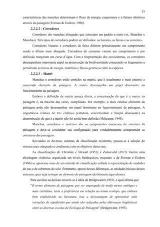 33
características das manchas determinam o fluxo de energia, organismos e a fatores abióticos
através da paisagem (Forman & Godron, 1986).
      2.2.2.2 - Corredores
       Corredores são manchas alongadas que conectam um padrão a outro (ex. Manchas x
Manchas). Três tipos de corredores podem ser definidos: os lineares, as faixas e as correntes.
       Corredores lineares e corredores de faixa diferem primariamente em comprimento
sendo o último mais alongado. Corredores de correntes variam em comprimento e por
definição margeiam um curso d’água. Com a fragmentação dos ecossistemas, os corredores
desempenham importante papel na preservação da biodiversidade conectando os fragmentos e
permitindo as trocas de energia, materiais e fluxos genéticos entre as espécies.
      2.2.2.3 - Matriz
       Manchas e corredores estão contidos na matriz, que é usualmente o mais extenso e
conectado elemento da paisagem. A matriz desempenha um papel dominante no
funcionamento da paisagem.
       Embora a definição de matriz pareça direta, a conceituação do que é a matriz na
paisagem é, na maioria das vezes, complicada. Por exemplo, o mais extenso elemento da
paisagem pode não desempenhar um papel dominante no funcionamento da paisagem. A
importância relativa de três critérios (estrutura, conectividade e função dominante) na
determinação do que é a matriz não foi ainda bem definida (Holtcamp, 1995).
       Manchas, corredores e matrizes são os componentes essenciais da estrutura da
paisagem e deve-se considerar sua configuração para verdadeiramente compreender as
estruturas das paisagens.
       Revisados os diversos sistemas de classificação existentes, passou-se à seleção do
sistema mais adequado e condizente com os objetivos desta tese.
       As classificações de Christian e Stewart (1953) e Zonneveld (1972) trazem uma
abordagem sistêmica organizada em níveis hierárquicos, enquanto a de Forman e Godron
(1986) se aproxima mais de um método de classificação voltada à representação de unidades
de uso e de cobertura do solo. Entretanto, apesar dessas diferenças, as unidades básicas desses
sistemas, quer seja ecótopo ou elemento de paisagem são bastante equivalentes.
      Para auxiliar na decisão recorre-se à idéia de Bridgewater (1993), o qual afirma que:
      "O termo elemento de paisagem, por ser empregado de modo menos ambíguo e
       mais cristalino, teria a preferência em relação ao termo ecótopo, que embora
       bem estabelecido na literatura, traz a desvantagem de apresentar sutis
       variações de significado que ainda são realçadas pelas diferenças lingüísticas
       entre as diversas escolas de Ecologia de Paisagem" (Bridgewater, 1993).
 