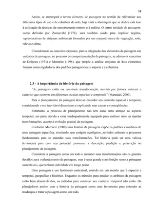 34
       Assim, se empregará o termo elemento de paisagem no sentido de referenciar aos
diferentes tipos de uso e de cobertura do solo, haja vista a abordagem que se dedica esta tese
à utilização de técnicas de sensoriamento remoto e à análise. O termo unidade de paisagem,
como definido por Zonneveld (1972), será também usado para implicar regiões,
representativas de sistemas ambientais formados por um conjunto único de vegetação, solo,
relevo e clima.

       Considerando os conceitos expostos, para a integração dos elementos da paisagem em
unidades de paisagem, no processo de compartimentação da paisagem, se adotou os conceitos
de Delpoux (1974) e Monteiro (1995), que propõe a análise conjunta de dois elementos
básicos como reguladores dos padrões paisagísticos: o suporte e a cobertura.




     2.3 - A importância da história da paisagem
       “As paisagens estão em constante transformação, movida por fatores naturais e
culturais que ocorrem em diferentes escalas espaciais e temporais” (Marcucci, 2000).
       Para o planejamento da paisagem deve-se entender seu contexto espacial e temporal,
considerando o seu inevitável dinamismo e explicando suas causas e conseqüências.
       Entretanto, o processo de planejamento não tem dado tanta atenção ao aspecto
temporal, em parte devido a estar inadequadamente equipado para analisar tanto as rápidas
transformações, quanto à evolução gradual da paisagem.
       Conforme Marcucci (2000) uma história da paisagem expõe os padrões evolutivos de
uma paisagem específica, revelando seus estágios ecológicos, períodos culturais e processos
fundamentais para se entender suas transformações. Tal história pode ser uma valiosa
ferramenta para com seu potencial promover a descrição, predição e prescrição no
planejamento da paisagem.
       Considerar a paisagem como um todo e entender suas transformações são os grandes
desafios para o planejamento da paisagem, mas é uma grande contribuição rumo a paisagens
sustentáveis, que tenham viabilidade em longo prazo.
       Uma paisagem é um fenômeno contextual, contido em um mundo que é espacial e
temporal, geográfico e histórico. Enquanto os métodos para estudar os atributos da paisagem
estão bem desenvolvidos, os métodos para conhecer seu contexto temporal não estão. Os
planejadores podem usar a história da paisagem como uma ferramenta para entender as
mudanças e tratar a paisagem como um todo.
 
