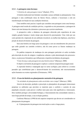 35
2.3.1 - A paisagem como herança
       “A história de cada paisagem é única” (Hackett, 1971).
       A história tradicional tem limitada veracidade e pouca utilidade no planejamento. Uma
paisagem é uma combinação única de fatores físicos, culturais e locacionais e está em
transformação em função de suas condições históricas.
       Uma metáfora mais precisa é aquela que considera uma paisagem como uma herança.
A paisagem atual resulta de condições prévias, e seguindo-se este pensamento, a paisagem do
futuro será uma herança dos elementos e processos que ocorrem atualmente.
       A perspectiva sobre a dinâmica da paisagem oferecida pela experiência de uma
simples geração humana é muito míope para descrevê-la precisamente. Uma visão por um
curto período dá a impressão de um ambiente invariável, ou melhor das hipóteses, uma breve
porção do desenvolvimento da paisagem.
       Sem uma história em longo prazo da paisagem e sem um entendimento dos processos
que estão guiando seu caminho evolutivo, não há como prever as futuras mudanças na
paisagem.
       Os padrões temporais de mudanças de uma paisagem particular só serão revelados
pela descrição da série de estágios e seqüências culturais e pela determinação dos processos-
chave, os processos formadores que influenciam a trajetória da dinâmica da paisagem.
       “Como herança cada paisagem tem uma história única” (Marcucci, 2000).
       O objetivo da história da paisagem é explicar o contexto temporal da paisagem atual.
       A expressão história é empregada aqui no senso ecológico, para referir-se a eventos
passados que contribuíram para o desenvolvimento do ecossistema, não necessariamente
ações humanas ou eventos registrados (Christensens, 1989).


2.3.2 – O uso da história no planejamento sustentável da paisagem
       “As atividades de planejamento estão envolvidas com o tempo” (Marcucci, 2000).
       Através da descrição, predição e prescrição os planejadores da paisagem intencionam
perpetuar os ambientes que provêem os materiais para o conforto e sustento de uma
população crescente e para prover o melhor meio para uma vida significativa e interessante.
Deve também proteger a diversidade biológica, o funcionamento das comunidades naturais e,
num longo período de tempo, a sua evolução genética.
       Conforme Marcucci (1998) há três aspectos temporais que devem ser considerados no
planejamento da paisagem:
       a) O planejamento da paisagem tem motivações a curto e longo prazo;
 