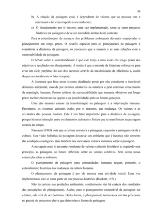 36
       b) A criação da paisagem atual é dependente de valores que as pessoas tem e
          continuam a ter com respeito a seu ambiente;
       c) O planejamento por si mesmo, uma vez implementado, torna-se outro processo
           histórico na paisagem e deve ser entendido dentro deste contexto.
       Para o entendimento da natureza dos problemas ambientais devemos empreender o
planejamento em longo prazo. O desafio especial para os planejadores da paisagem é
considerar a dinâmica da paisagem, os processos que a causam e as suas relações com a
sustentabilidade da paisagem.
       O debate sobre a sustentabilidade é que este força a uma visão em longo prazo dos
objetivos e resultados no planejamento. A ironia é que a maioria da literatura esforça-se para
criar um ciclo perpétuo do uso dos recursos através da maximização da eficiência e, assim
desprezam totalmente o fator temporal.
       A literatura que foca neste sistema idealizado perde por não considerar a inevitável
dinâmica ambiental, movida por eventos aleatórios na natureza e pelo contínuo crescimento
da população humana. Pontos críticos da sustentabilidade que somente objetivos em longo
prazo melhor preservam as opções e as possibilidades para as futuras gerações.
       Uma das maiores causas da transformação na paisagem é a intervenção humana.
Entretanto, os sistemas culturais estão, por si mesmos, em mudança. Os valores e as
atividades das pessoas mudam. Este é um fator importante para a dinâmica da paisagem,
porque há uma interação entre os elementos culturais e físicos que se manifestam na paisagem
através do tempo.
       Nassauer (1995) nota que a cultura estrutura a paisagem, enquanto a paisagem revela a
cultura. Esta visão holística da paisagem descreve um ambiente que é herança não somente
das condições ecológicas, mas também dos sucessivos valores humanos sobre a paisagem.
       A paisagem atual é em parte resultante de valores culturais históricos e, seguindo este
princípio, as paisagens do futuro refletirão sobre os valores coletivos, bem como nossa
convicção sobre o ambiente.
       O planejamento da paisagem para comunidades humanas requer, portanto, o
entendimento histórico das mudanças da cultura humana.
       O planejamento da paisagem é por ela mesma uma atividade social. Uma vez
implementado este se torna parte de um processo histórico (Hackett, 1971).
       Não há certeza nas predições ambientais, similarmente não há certeza dos resultados
das prescrições do planejamento. Assim, para o planejamento sustentável da paisagem ser
efetivo, este terá de ser contínuo. Desta forma, o planejamento tornar-se-á um dos processos
no pacote de processos-chave que determina o futuro da paisagem.
 
