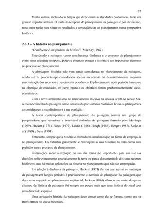 37
       Muitos outros, incluindo as forças que direcionam as atividades econômicas, terão um
grande impacto também. O contexto temporal do planejamento da paisagem é por ele mesmo,
uma outra razão para situar os resultados e conseqüências do planejamento numa perspectiva
histórica.


2.3.3 – A história no planejamento
       “O ambiente é um produto da história” (MacKay, 1962).
       Entendendo a paisagem como uma herança dinâmica e o processo de planejamento
como uma atividade temporal, pode-se entender porque a história é um importante elemento
no processo de planejamento.
       A abordagem histórica não vem sendo considerada no planejamento da paisagem,
sendo até há pouco tempo considerado apenas no sentido do desenvolvimento enquanto
maximização dos recursos e crescimento econômico. O planejamento neste período baseou-se
na obtenção de resultados em curto prazo e os objetivos foram predominantemente sócio-
econômicos.
       Com o novo ambientalismo no planejamento iniciado na década de 60 do século XX,
o reconhecimento da paisagem como constituída por sistemas biofísicos levou os planejadores
a considerarem a sua dinâmica e a sua evolução.
       A teoria contemporânea de planejamento da paisagem contém um grupo de
pesquisadores que reconhece a inevitável dinâmica da paisagem formado por: McHargh
(1969), Hackett (1971), Fabos (1979), Laurie (1986), Hough (1986), Berger (1987). Stoke et
al (1989) e Stein (1991).
       Entretanto, sempre que a história é chamada há uma limitação na forma de empregá-la
no planejamento. Os trabalhos geralmente se restringem ao uso histórico da terra como num
prelúdio para o processo de planejamento.
       Informações sobre a evolução do uso das terras são importantes para auxiliar nas
decisões sobre zoneamento e parcelamento da terra ou para a documentação dos seus recursos
históricos, mas há muitas aplicações da história no planejamento que não são empregadas.
       Em relação à dinâmica da paisagem, Hackett (1971) alertou que avaliar as mudanças
da paisagem em longos períodos é precisamente o domínio do planejador da paisagem, que
deve estar engajado no planejamento seqüencial. Jackson (1984) afirmou que muito do que se
chamou de história da paisagem foi sempre um pouco mais que uma história do local com
uma dimensão espacial.
       Uma verdadeira história da paisagem deve contar como ela se formou, como esta se
transformou e o que a modificou.
 