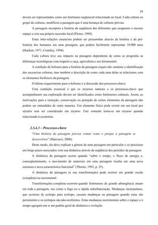 39
devem ser representados como um fenômeno seqüencial relacionado ao local. Cada cultura ou
grupo de culturas, modificou a paisagem que é uma herança de culturas prévias.
       A paisagem incorpora a história da seqüência das diferentes que ocuparam o mesmo
espaço e cria sua própria sucessão local (Flores, 1994).
       Estas inter-relações essenciais podem ser presumidas através da história e da pré-
história dos humanos em uma paisagem, que podem facilmente representar 10.000 anos
(Hackett, 1971; Crumley, 1994).
       Cada cultura teve seu impacto na paisagem dependente de como se progrediu as
diferenças tecnológicas com respeito a caça, agricultura e seu ferramental.
       A condição de holismo para a história da paisagem requer não somente a identificação
das sucessivas culturas, mas também a descrição de como cada uma delas se relacionou com
os elementos biofísicos da paisagem.
       O último requerimento para o holismo é a discussão dos processos-chave:
       Uma condição essencial é que os recursos naturais e os processos-chave que
acompanharam sua exploração devem ser identificados como fenômenos culturais. Assim, as
motivações para a remoção, conservação ou proteção de certos elementos da paisagem não
podem ser entendidos de outra maneira. Um elemento físico pode existir em um local por
séculos sem ser considerado um recurso. Este somente torna-se um recurso quando
relacionado à economia.


      2.3.4.3 – Processos-chave
       “Uma história da paisagem precisa contar como e porque a paisagem se
       desenvolveu” (Marcucci, 2000).
       Deste modo, ela deve explicar a gênese de uma paisagem em particular e os processos
em longo prazo associados com sua dinâmica através da seqüência dos períodos da paisagem.
       A dinâmica da paisagem ocorre quando “sobre o tempo, o fluxo de energia e,
conseqüentemente, o movimento de materiais em uma paisagem resulta em uma nova
estrutura e nova característica funcional” (Thorne, 1993, p. 25).
       A dinâmica da paisagem (a sua transformação) pode ocorrer em grande escala
(completa) ou incremental.
       Transformações completas ocorrem quando fenômenos de grande abrangência atuam
em toda a paisagem, tais como o fogo ou a rápida suburbanização. Mudanças incrementais,
que ocorrem de ecótopo para ecótopo, causam mudanças na paisagem quando estas são
persistentes e os ecótopos são não-resilientes. Estas mudanças incrementais sobre o espaço e o
tempo agregam em si um padrão geral de dinâmica e evolução.
 