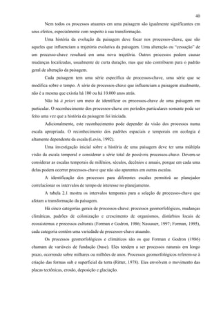 40
       Nem todos os processos atuantes em uma paisagem são igualmente significantes em
seus efeitos, especialmente com respeito à sua transformação.
       Uma história da evolução da paisagem deve focar nos processos-chave, que são
aqueles que influenciam a trajetória evolutiva da paisagem. Uma alteração ou “cessação” de
um processo-chave resultará em uma nova trajetória. Outros processos podem causar
mudanças localizadas, usualmente de curta duração, mas que não contribuem para o padrão
geral de alteração da paisagem.
       Cada paisagem tem uma série específica de processos-chave, uma série que se
modifica sobre o tempo. A série de processos-chave que influenciam a paisagem atualmente,
não é a mesma que existia há 100 ou há 10.000 anos atrás.
       Não há à priori um meio de identificar os processos-chave de uma paisagem em
particular. O reconhecimento dos processos-chave em períodos particulares somente pode ser
feito uma vez que a história da paisagem foi iniciada.
       Adicionalmente, este reconhecimento pode depender da visão dos processos numa
escala apropriada. O reconhecimento dos padrões espaciais e temporais em ecologia é
altamente dependente da escala (Levin, 1992).
       Uma investigação inicial sobre a história de uma paisagem deve ter uma múltipla
visão da escala temporal e considerar a série total de possíveis processos-chave. Devem-se
considerar as escalas temporais de milênios, séculos, decênios e anuais, porque em cada uma
delas podem ocorrer processos-chave que não são aparentes em outras escalas.
       A identificação dos processos para diferentes escalas permitirá ao planejador
correlacionar os intervalos de tempo de interesse no planejamento.
       A tabela 2.1 mostra os intervalos temporais para a seleção de processos-chave que
afetam a transformação da paisagem.
       Há cinco categorias gerais de processos-chave: processos geomorfológicos, mudanças
climáticas, padrões de colonização e crescimento de organismos, distúrbios locais de
ecossistemas e processos culturais (Forman e Godron, 1986; Nassauer, 1997; Forman, 1995),
cada categoria contém uma variedade de processos-chave atuando.
       Os processos geomorfológicos e climáticos são os que Forman e Godron (1986)
chamam de variáveis de fundação (base). Eles tendem a ser processos naturais em longo
prazo, ocorrendo sobre milhares ou milhões de anos. Processos geomorfológicos referem-se à
criação das formas sub e superficial da terra (Ritter, 1978). Eles envolvem o movimento das
placas tectônicas, erosão, deposição e glaciação.
 