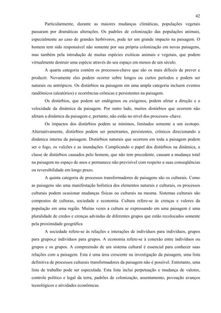 42
       Particularmente, durante as maiores mudanças climáticas, populações vegetais
passaram por dramáticas alterações. Os padrões de colonização das populações animais,
especialmente ao caso de grandes herbívoros, pode ter um grande impacto na paisagem. O
homem tem sido responsável não somente por sua própria colonização em novas paisagens,
mas também pela introdução de muitas espécies exóticas animais e vegetais, que podem
virtualmente destruir uma espécie através do seu espaço em menos de um século.
       A quarta categoria contém os processos-chave que são os mais difíceis de prever e
produzir. Novamente eles podem ocorrer sobre longos ou curtos períodos e podem ser
naturais ou antrópicos. Os distúrbios na paisagem em uma ampla categoria incluem eventos
randômicos (aleatórios) e ocorrências crônicas e persistentes na paisagem.
       Os distúrbios, que podem ser endógenos ou exógenos, podem afetar a direção e a
velocidade da dinâmica da paisagem. Por outro lado, muitos distúrbios que ocorrem não
afetam a dinâmica da paisagem e, portanto, não estão no nível dos processos–chave.
       Os impactos dos distúrbios podem se mínimos, limitados somente a um ecotopo.
Alternativamente, distúrbios podem ser penetrantes, persistentes, crônicos direcionando a
dinâmica interna da paisagem. Distúrbios naturais que ocorrem em toda a paisagem podem
ser o fogo, os vulcões e as inundações. Complicando o papel dos distúrbios na dinâmica, a
classe de distúrbios causados pelo homem, que não tem precedente, causam a mudança total
na paisagem no espaço de anos e permanece não previsível com respeito a suas conseqüências
ou reversibilidade em longo prazo.
       A quinta categoria de processos transformadores de paisagens são os culturais. Como
as paisagens são uma manifestação holística dos elementos naturais e culturais, os processos
culturais podem ocasionar mudanças físicas ou culturais na mesma. Sistemas culturais são
compostos de culturas, sociedade e economia. Cultura refere-se às crenças e valores da
população em uma região. Muitas vezes a cultura se expressando em uma paisagem é uma
pluralidade de credos e crenças advindas de diferentes grupos que estão recolocados somente
pela proximidade geográfica
       A sociedade refere-se às relações e interações de indivíduos para indivíduos, grupos
para grupos,e indivíduos para grupos. A economia refere-se à conexão entre indivíduos ou
grupos e os grupos. A compreensão de um sistema cultural é essencial para conhecer suas
relações com a paisagem. Esta é uma área crescente na investigação da paisagem, uma lista
definitiva de processos culturais transformadores da paisagem não é possível. Entretanto, uma
lista de trabalho pode ser especulada. Esta lista inclui perpetuação e mudança de valores,
controle político e legal da terra, padrões de colonização, assentamento, povoação avanços
tecnológicos e atividades econômicas.
 