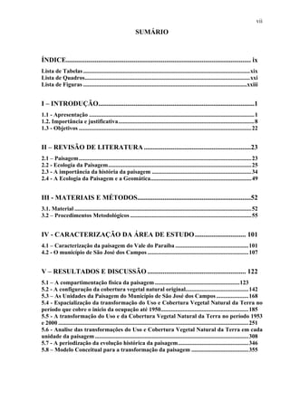 vii
                                                           SUMÁRIO



ÍNDICE............................................................................................................. ix
Lista de Tabelas ..................................................................................................................xix
Lista de Quadros.................................................................................................................xxi
Lista de Figuras ................................................................................................................xxiii


I – INTRODUÇÃO............................................................................................1
1.1 - Apresentação .................................................................................................................1
1.2. Importância e justificativa.............................................................................................8
1.3 - Objetivos ......................................................................................................................22


II – REVISÃO DE LITERATURA ...............................................................23
2.1 – Paisagem ......................................................................................................................23
2.2 - Ecologia da Paisagem..................................................................................................25
2.3 - A importância da história da paisagem ....................................................................34
2.4 - A Ecologia da Paisagem e a Geomática.....................................................................49


III - MATERIAIS E MÉTODOS...................................................................52
3.1. Material .........................................................................................................................52
3.2 – Procedimentos Metodológicos ...................................................................................55


IV - CARACTERIZAÇÃO DA ÁREA DE ESTUDO .............................. 101
4.1 – Caracterização da paisagem do Vale do Paraíba ..................................................101
4.2 - O município de São José dos Campos .....................................................................107


V – RESULTADOS E DISCUSSÃO .......................................................... 122
5.1 – A compartimentação física da paisagem ..........................................................123
5.2 - A configuração da cobertura vegetal natural original...........................................142
5.3 – As Unidades da Paisagem do Município de São José dos Campos ......................168
5.4 - Espacialização da transformação do Uso e Cobertura Vegetal Natural da Terra no
período que cobre o início da ocupação até 1950............................................................185
5.5 - A transformação do Uso e da Cobertura Vegetal Natural da Terra no período 1953
e 2000 ..................................................................................................................................251
5.6 - Analise das transformações do Uso e Cobertura Vegetal Natural da Terra em cada
unidade da paisagem .........................................................................................................308
5.7 - A periodização da evolução histórica da paisagem ................................................346
5.8 – Modelo Conceitual para a transformação da paisagem .......................................355
 