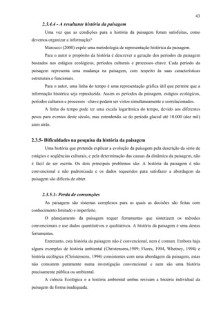 43
      2.3.4.4 - A resultante história da paisagem
       Uma vez que as condições para a história da paisagem foram satisfeitas, como
devemos organizar a informação?
       Marcucci (2000) expõe uma metodologia de representação histórica da paisagem.
       Para o autor o propósito da história é descrever a geração dos períodos da paisagem
baseados nos estágios ecológicos, períodos culturais e processos–chave. Cada período da
paisagem representa uma mudança na paisagem, com respeito às suas características
estruturais e funcionais.
       Para o autor, uma linha do tempo é uma representação gráfica útil que permite que a
informação histórica seja reproduzida. Assim os períodos da paisagem, estágios ecológicos,
períodos culturais e processos –chave podem ser vistos simultaneamente e correlacionados.
       A linha do tempo pode ter uma escala logarítmica do tempo, devido aos diferentes
pesos para eventos deste século, mas estendendo–se do período glacial até 10.000 (dez mil)
anos atrás.


2.3.5- Dificuldades na pesquisa da história da paisagem
       Uma história que pretenda explicar a evolução da paisagem pela descrição da série de
estágios e seqüências culturais, e pela determinação das causas da dinâmica da paisagem, não
é fácil de ser escrita. Os dois principais problemas são: A história da paisagem é não
convencional e não padronizada e os dados requeridos para satisfazer a abordagem da
paisagem são difíceis de obter.


      2.3.5.1- Perda de convenções
       As paisagens são sistemas complexos para as quais as decisões são feitas com
conhecimento limitado e imperfeito.
       O planejamento da paisagem requer ferramentas que sintetizem os métodos
convencionais e use dados quantitativos e qualitativos. A história da paisagem é uma destas
ferramentas.
       Entretanto, esta história da paisagem não é convencional, nem é comum. Embora haja
alguns exemplos de história ambiental (Christensens,1989; Flores, 1994, Whetney, 1994) e
história ecológica (Christensens, 1994) consistentes com uma abordagem da paisagem, estas
não consistem puramente numa investigação convencional e nem são uma história
precisamente pública ou ambiental.
       A ciência Ecológica e a história ambiental ambas revisam a história individual da
paisagem de forma inadequada.
 