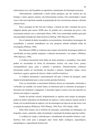 45
relativamente novo, não há padrões ou repositórios centralizados da informação necessária.
       Adicionalmente, complicando a tarefa muitas paisagens, que são valiosas por sua
biologia e outros aspectos naturais, são historicamente remotas. Esta remoticidade é muitas
vezes o fato mais importante atuando na perpetuação de raros ecossistemas naturais e distintas
culturas locais.
       Para a paisagem de São José dos Campos, a história de toda a interação dos povos
indígenas durante pelo menos 10.000 anos, foi perdida com a destruição dos povos e dos
ecossistemas naturais com a colonização (Dean, 1996). Esta remoticidade também guia para
uma paucidade (raridade) dos dados históricos (Stirling, 1990; Marcucci,1998).
       Em se tratando de dados incompletos ou inconsistentes, historiadores da paisagem são
aconselhados a construir redundâncias em suas pesquisas abrindo múltiplas linhas de
investigação (Whitney, 1994).
       Para Marcucci (2000) as evidencias para compor uma história da paisagem podem ser
classificadas em duas grandes categorias: evidencias documentais e de campo e (Whitney,
1994; Marcucci, 1998).
       A evidência documental inclui dados de fontes primárias e secundárias. Estes dados
podem ser encontrados na forma de documentos escritos, tais como livros, jornais,
correspondências, guias, ações e contratos e periódicos. Alternativamente, evidências
documentais podem ser encontradas em desenhos e pinturas, fotografias, mapas, censos
estatísticos, seguros, registros de imóveis e dados científicos históricos.
       A evidência documental é particularmente útil para a história da paisagem, sendo
disponível principalmente para os mais recentes períodos históricos.
       Uma vez encontrados, os documentos históricos devem ser examinados, sintetizados e
verificados sua exatidão. Em muitas fontes, as referencias para os elementos da paisagem e
descrições são incidentais e negligentes. A descrição vigente é muitas vezes não especifica ou
inexata com respeito à vegetação.
       Estudos do período colonial, freqüentemente os registros mais antigos da paisagem,
podem ter pobres indicadores da distribuição de espécies e outros aspectos naturais devido à
fraude, erro na identificação de espécies, erro de amostragem nos tipos de uso das terras e erro
na seleção de espécies (Wilkinson, 1958, Whitney, 1994, Price, 1955, Dendo, 1996).
       Outra fonte comum, são as histórias do município, concentradas em almanaques, em
biografias, censos, catástrofes, dados de produção e exportação de produtos agrícolas (safras).
       A evidência de campo é utilizada para o entendimento dos períodos histórico e pré–
histórico, bem como para a paisagem atual. Inclui dados ecológicos, arqueológicos,
antropológicos e especialmente história oral.
 