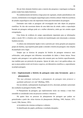 46
       Há um forte elemento histórico para a maioria das pesquisas e reportagens ecológicas
podem render bons dados históricos.
       No estabelecimento da história a longo prazo da vegetação, estudos paleobotânicos são
cruciais, similarmente à investigação arqueológica para a história cultural. Onde há ocorrência
de achados arqueológicos estas são importantes fontes para historiadores da paisagem.
       Entretanto nem todas as paisagens sob investigação tem sido objeto de pesquisas
científicas. Se elas não ocorreram dentro de uma dada área de estudo, então a especulação
baseada em paisagens análogas pode ser a melhor alternativa, ainda que tais estudos sejam
extrapolações.
       Uma forma de evidência de campo especialmente importante para as informações
sobre o século XX é a história oral, a história de transformação está relacionada a estrutura
fundiária da terra.
       A cultura esta intimamente ligada à terra e persistiu por várias gerações por pequenos
grupos de famílias, cuja trajetória pode ajudar a entender a história da paisagem e das relações
da população com o lugar.
       Sempre que as técnicas de pesquisa da história da paisagem tornam-se mais
sofisticadas, cada paisagem terá diferentes necessidades de dados e fontes únicas. Nesse
respeito cada paisagem é um quebra-cabeça não somente para sua história especificamente,
mas também para seu protocolo de pesquisa. Apesar de tudo, esse é um quebra-cabeça, em
que as peças podem existir em livraria e arquivos, em laboratórios científicos e, especialmente
na própria paisagem.


2.3.6 – Implementando a história da paisagem como uma ferramenta para o
          planejamento.
       “Em suas principais motivações, o planejamento da paisagem tenta promover a
       qualidade ambiental e de vida” (McHarg, 1969).
       Em seu método, o planejamento da paisagem envolve, descrição, predição e prescrição
das condições na paisagem (Tomlin, 1990).
       O Planejamento da paisagem, que implicitamente inclui seu manejo, é mais bem
entendido se considerado como um processo contínuo e interativo.
       Há quatro fases no processo de planejamento da paisagem que podem ser
generalizadas a partir das várias técnicas de planejamento (McHarg, 1969, Hackett, 1971;
Laurel, 1986, Sterner, 1991):
       a) inventários dos sistemas ecológicos e culturais;
       b) identificação dos papéis, problemas e resultados desejados;
 