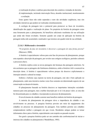 47
       c) realização do plano e análises para descrição dos cenários e tomadas de decisões
       d) implementação, incluindo intervenção física, desenho institucional, monitoramento
          e avaliação.
       Estas quatro fases não estão separadas e nem são atividades seqüências, mas sim
atividades interativas que podem ser realizadas simultaneamente.
       A ecologia da paisagem tem o potencial para promover as fases de inventário,
identificação dos papéis e realização do plano. No propósito de história da paisagem como
uma ferramenta para o planejamento, há benefícios adicionais resultantes de sua utilização
que ainda não foram revelados. Somente quando um corpo de aplicação da história da
paisagem tenha sido acumulado e analisado é que teremos um quadro total de sua utilidade.


      2.3.6.1- Melhorando o inventário
       “O propósito da fase de inventário é descrever a paisagem de uma forma precisa”
       (Marcucci, 2000).
       A história é especialmente valiosa para esta fase do processo de planejamento, porque
esta expande a descrição da paisagem, por revelar seus estágios ecológicos, períodos culturais
e processos-chave.
       A história explica como as novas paisagens são heranças das paisagens anteriores. Se
nós aceitamos que as paisagens são fenômenos dinâmicos, então a história é útil e essencial na
descrição desta. A história é especialmente valiosa porque ela descreve explicitamente a
interação natural e cultural no tempo.
       Embora o holismo seja exposto na teoria da paisagem, este não é bem aplicado no
planejamento, onde uma iniciativa muitas vezes foca somente em determinado aspecto de sua
conservação ou desenvolvimento.
       O planejamento baseado na história descreve as importantes interações sociedade-
natureza para uma paisagem, mas a melhor descrição por si só é de pouco valor, se esta não
for disseminada para os cidadãos e incorporada no processo de planejamento.
       O envolvimento do cidadão consiste num benefício indireto da história da paisagem.
       A maioria do planejamento da paisagem eleva a importância do cidadão e seu
envolvimento no processo. A pesquisa histórica provém um meio de engajamento dos
cidadãos no processo de planejamento da paisagem. Esta também permite aos cidadãos
compreenderem melhor a paisagem em que vivem. Residentes antigos podem se tornar
informantes chave para a história, especialmente com respeito ao passado recente.
       Em geral a pesquisa histórica pode ser um caminho não confrontacional de iniciar o
interesse dos cidadãos no planejamento ( Mandelbaun, 1985).
 