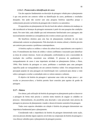 48
      2.3.6.2 - Promovendo a identificação de casos
       Um dos aspectos fundamentais na descrição da paisagem voltada para o planejamento
é que esta provém um contexto válido na identificação de casos, problemas e resultados
desejados. Isto pode não ocorrer sem uma pesquisa histórica específica porque o
conhecimento presente na história da paisagem não é intuitivo ou automático.
       O especialista em planejamento de fora do local não saberá a dinâmica de mudança ou
não reconhecerá as heranças da paisagem meramente à partir de uma pesquisa das condições
atuais. Por outro lado, cada cidadão que está intimamente familiarizado com a paisagem, não
necessariamente entenderá as conseqüências dos eventos comuns que nela ocorem.
       Há benefícios distintos para esta fase de planejamento resultante de um mais
substanciado contexto no planejamento: Pela descrição do sistema cultural, a história provém
um contexto para assuntos e problemas contemporâneos.
       A história explica os créditos e valores da cultura local, especialmente com respeito à
terra. O entendimento das fontes de crédito e valores conflitantes é necessário para identificar
as áreas de comum interesse. Assim um planejador, confrontando-se com a necessidade da
resolução dos conflitos encontrará essa utilidade. O processo de quadramento e
reenquadramento de casos é uma importante atividade no planejamento (Schon, e Resn,
1994). Pela história da paisagem os casos, problemas e resultados para uma paisagem
específica pode ser reenquadrados em um contexto histórico valido. Um enriquecimento da
percepção popular de uma paisagem em transformação tem o potencial para alterar a visão
sobre a paisagem e avaliar a contradição entre os valores naturais e culturais.
       O objetivo da história da paisagem é apresentar uma visão em longo prazo e por
revelar os processos-chave, a história permite fazer conexões para agentes de gestão da
paisagem.


2.3.7 – Síntese
       Em síntese, pela utilização da história da paisagem no planejamento pode-se descrever
a paisagem de forma mais precisa e consiste numa maneira de engajar os cidadãos no
processo. Adicionalmente, ela possibilita uma descrição e uma prescrição mais precisa da
paisagem no processo de planejamento visando o desenvolvimento sustentável da paisagem.
       Todos esses aspectos abordados em relação à história da paisagem demonstram sua
importância fundamental para o planejamento.
       Considerando toda a importância da história da paisagem demonstrada nesta seção,
esta tese procura abordar alguns aspectos envolvidos na composição da história da paisagem e
visa oferecer subsídios para o planejamento da paisagem joseense.
 