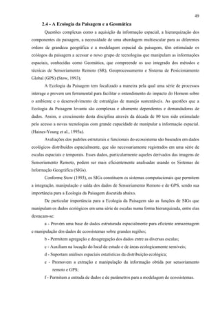 49
     2.4 - A Ecologia da Paisagem e a Geomática
       Questões complexas como a aquisição da informação espacial, a hierarquização dos
componentes da paisagem, a necessidade de uma abordagem multiescalar para as diferentes
ordens de grandeza geográfica e a modelagem espacial da paisagem, têm estimulado os
ecólogos da paisagem a acessar o novo grupo de tecnologias que manipulam as informações
espaciais, conhecidas como Geomática, que compreende os uso integrado dos métodos e
técnicas de Sensoriamento Remoto (SR), Geoprocessamento e Sistema de Posicionamento
Global (GPS) (Stow, 1993).
       A Ecologia da Paisagem tem focalizado a maneira pela qual uma série de processos
interage e provem um ferramental para facilitar o entendimento do impacto do Homem sobre
o ambiente e o desenvolvimento de estratégias de manejo sustentáveis. As questões que a
Ecologia da Paisagem levanta são complexas e altamente dependentes e demandadoras de
dados. Assim, o crescimento desta disciplina através da década de 80 tem sido estimulado
pelo acesso a novas tecnologias com grande capacidade de manipular a informação espacial.
(Haines-Young et al., 1993a).
       Avaliações dos padrões estruturais e funcionais do ecossistema são baseados em dados
ecológicos distribuídos espacialmente, que são necessariamente registrados em uma série de
escalas espaciais e temporais. Esses dados, particularmente aqueles derivados das imagens de
Sensoriamento Remoto, podem ser mais eficientemente analisadas usando os Sistemas de
Informação Geográfica (SIGs).
       Conforme Stow (1993), os SIGs constituem os sistemas computacionais que permitem
a integração, manipulação e saída dos dados de Sensoriamento Remoto e de GPS, sendo sua
importância para a Ecologia da Paisagem discutida abaixo.
       De particular importância para a Ecologia da Paisagem são as funções de SIGs que
manipulam os dados ecológicos em uma série de escalas numa forma hierarquizada, entre elas
destacam-se:
       a - Provém uma base de dados estruturada espacialmente para eficiente armazenagem
e manipulação dos dados de ecossistemas sobre grandes regiões;
       b - Permitem agregação e desagregação dos dados entre as diversas escalas;
       c - Auxiliam na locação do local de estudo e de áreas ecologicamente sensíveis;
       d - Suportam análises espaciais estatísticas da distribuição ecológica;
       e - Promovem a extração e manipulação da informação obtida por sensoriamento
           remoto e GPS;
       f - Permitem a entrada de dados e de parâmetros para a modelagem de ecossistemas.
 
