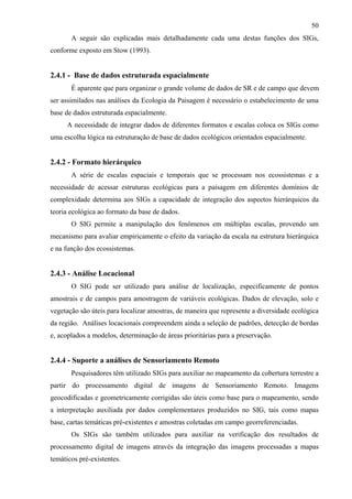 50
       A seguir são explicadas mais detalhadamente cada uma destas funções dos SIGs,
conforme exposto em Stow (1993).


2.4.1 - Base de dados estruturada espacialmente
       É aparente que para organizar o grande volume de dados de SR e de campo que devem
ser assimilados nas análises da Ecologia da Paisagem é necessário o estabelecimento de uma
base de dados estruturada espacialmente.
     A necessidade de integrar dados de diferentes formatos e escalas coloca os SIGs como
uma escolha lógica na estruturação de base de dados ecológicos orientados espacialmente.


2.4.2 - Formato hierárquico
       A série de escalas espaciais e temporais que se processam nos ecossistemas e a
necessidade de acessar estruturas ecológicas para a paisagem em diferentes domínios de
complexidade determina aos SIGs a capacidade de integração dos aspectos hierárquicos da
teoria ecológica ao formato da base de dados.
       O SIG permite a manipulação dos fenômenos em múltiplas escalas, provendo um
mecanismo para avaliar empiricamente o efeito da variação da escala na estrutura hierárquica
e na função dos ecossistemas.


2.4.3 - Análise Locacional
       O SIG pode ser utilizado para análise de localização, especificamente de pontos
amostrais e de campos para amostragem de variáveis ecológicas. Dados de elevação, solo e
vegetação são úteis para localizar amostras, de maneira que represente a diversidade ecológica
da região. Análises locacionais compreendem ainda a seleção de padrões, detecção de bordas
e, acoplados a modelos, determinação de áreas prioritárias para a preservação.


2.4.4 - Suporte a análises de Sensoriamento Remoto
       Pesquisadores têm utilizado SIGs para auxiliar no mapeamento da cobertura terrestre a
partir do processamento digital de imagens de Sensoriamento Remoto. Imagens
geocodificadas e geometricamente corrigidas são úteis como base para o mapeamento, sendo
a interpretação auxiliada por dados complementares produzidos no SIG, tais como mapas
base, cartas temáticas pré-existentes e amostras coletadas em campo georreferenciadas.
       Os SIGs são também utilizados para auxiliar na verificação dos resultados de
processamento digital de imagens através da integração das imagens processadas a mapas
temáticos pré-existentes.
 