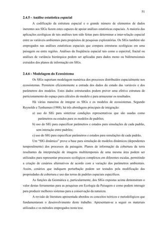 51
2.4.5 - Análise estatística espacial
       A codificação da estrutura espacial e o grande número de elementos de dados
inerentes aos SIGs fazem estes capazes de apoiar análises estatísticas espaciais. A maioria das
aplicações ecológicas de tais análises tem sido feitas para determinar a inter-relação espacial
entre as variáveis ambientais para propósitos de pesquisas exploratórias. Os SIGs também são
empregados nas análises estatísticas espaciais que compara estruturas ecológicas em uma
paisagem ou entre regiões. Análises da freqüência espacial tais como a espectral, fractal ou
análises de variância hierárquica podem ser aplicadas para dados mono ou bidimensionais
extraídos dos planos de informação em SIGs.


2.4.6 - Modelagem do Ecossistema
       Os SIGs suportam modelagem numérica dos processos distribuídos espacialmente nos
ecossistemas. Permitem eficientemente a entrada dos dados do estado das variáveis e dos
parâmetros dos modelos. Estes dados estruturados podem prover uma efetiva estrutura de
particionamento do espaço para cálculos do modelo e para armazenar os resultados.
       Há várias maneiras de integrar os SIGs e os modelos de ecossistemas. Segundo
Reynolds e Tenhumen (1988), há três abordagens principais de integração:
       a) uso do SIG para sintetizar condições representativas que são usadas como
           parâmetros ou estados para os modelos de padrões;
       b) uso do SIG para especificar parâmetros e estados para simulações de cada padrão,
          sem interação entre padrões;
       c) uso do SIG para especificar parâmetros e estados para simulações de cada padrão,
       Um “SIG dinâmico” prove a base para simulação de modelos dinâmicos (dependentes
temporalmente) dos processos da paisagem. Planos de informação da cobertura da terra
resultantes da interpretação de imagens multitemporais de uma mesma área podem ser
utilizados para representar processos ecológicos complexos em diferentes escalas, permitindo
a criação de cenários alternativos de acordo com a variação dos parâmetros ambientais.
Assim, cenários que indiquem perturbação podem ser testados pela modificação das
propriedades de cobertura e uso das terras de padrões espaciais específicos.
       As funções da Geomática e, particularmente, dos SIGs expostas acima demonstram o
valor destas ferramentas para as pesquisas em Ecologia da Paisagem e como podem interagir
para produzir melhores sistemas para a conservação da natureza.
       A revisão de literatura apresentada abordou os conceitos teóricos e metodológicos que
fundamentaram o desenvolvimento deste trabalho. Apresentam-se a seguir os materiais
utilizados e os métodos empregados nesta tese.
 