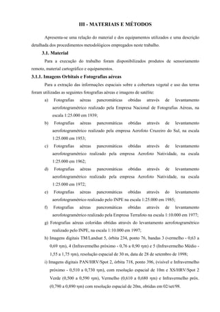 III - MATERIAIS E MÉTODOS

       Apresenta-se uma relação do material e dos equipamentos utilizados e uma descrição
detalhada dos procedimentos metodológicos empregados neste trabalho.
      3.1. Material
       Para a execução do trabalho foram disponibilizados produtos de sensoriamento
remoto, material cartográfico e equipamentos.
3.1.1. Imagens Orbitais e Fotografias aéreas
       Para a extração das informações espaciais sobre a cobertura vegetal e uso das terras
foram utilizadas as seguintes fotografias aéreas e imagens de satélite:
       a)     Fotografias   aéreas   pancromáticas     obtidas    através   de    levantamento
             aerofotogramétrico realizado pela Empresa Nacional de Fotografias Aéreas, na
             escala 1:25.000 em 1939;
       b)     Fotografias   aéreas   pancromáticas     obtidas    através   de    levantamento
             aerofotogramétrico realizado pela empresa Aerofoto Cruzeiro do Sul, na escala
             1:25.000 em 1953;
       c)     Fotografias   aéreas   pancromáticas     obtidas    através   de    levantamento
             aerofotogramétrico realizado pela empresa Aerofoto Natividade, na escala
             1:25.000 em 1962;
       d)     Fotografias   aéreas   pancromáticas     obtidas    através   de    levantamento
             aerofotogramétrico realizado pela empresa Aerofoto Natividade, na escala
             1:25.000 em 1972;
       e)     Fotografias   aéreas   pancromáticas     obtidas    através   do    levantamento
             aerofotogramétrico realizado pelo INPE na escala 1:25.000 em 1985;
       f)    Fotografias    aéreas   pancromáticas     obtidas    através   de    levantamento
             aerofotogramétrico realizado pela Empresa Terrafoto na escala 1:10.000 em 1977;
       g) Fotografias aéreas coloridas obtidas através do levantamento aerofotogramétrico
             realizado pelo INPE, na escala 1:10.000 em 1997;
       h) Imagens digitais TM/Landsat 5, órbita 234, ponto 76, bandas 3 (vermelho - 0,63 a
            0,69 ηm), 4 (Infravermelho próximo - 0,76 a 0,90 ηm) e 5 (Infravermelho Médio -
            1,55 a 1,75 ηm), resolução espacial de 30 m, data de 28 de setembro de 1998;
       i) Imagens digitais PAN/HRV/Spot 2, órbita 718, ponto 396, (visível e Infravermelho
            próximo - 0,510 a 0,730 ηm), com resolução espacial de 10m e XS/HRV/Spot 2
            Verde (0,500 a 0,590 ηm), Vermelho (0,610 a 0,680 ηm) e Infravermelho próx.
            (0,790 a 0,890 ηm) com resolução espacial de 20m, obtidas em 02/set/98.
 