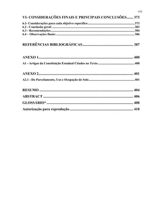 viii
VI- CONSIDERAÇÕES FINAIS E PRINCIPAIS CONCLUSÕES....... 373
6.1- Considerações para cada objetivo específico ...........................................................373
6.2 - Conclusão geral: ........................................................................................................383
6.3 - Recomendações..........................................................................................................384
6.4 – Observações finais: ...................................................................................................386


REFERÊNCIAS BIBLIOGRÁFICAS ....................................................... 387


ANEXO 1....................................................................................................... 400
A1 - Artigos da Constituição Estadual Citados no Texto ..............................................400


ANEXO 2....................................................................................................... 401
A2.1 - Do Parcelamento, Uso e Ocupação do Solo..........................................................401


RESUMO ...................................................................................................... 404
ABSTRACT .................................................................................................. 406
GLOSSÁRIO* .............................................................................................. 408
Autorização para reprodução ..................................................................... 410
 