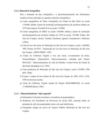 53
3.1.2. Material Cartográfico
      Para a formação da base cartográfica e o georreferenciamento das informações
      temáticas foram utilizados os seguintes materiais cartográficos:
      a) Cartas topográficas do Plano Cartográfico do Estado de São Paulo na escala
         1:10.000, obtidas à partir da restituição aerofotogramétrica de aerofotos obtidas em
         1977 pela empresa Terrafoto S/A na escala 1:10.000;
      b) Cartas topográficas do IBGE na escala 1:50.000, obtidas à partir da restituição
         aerofotogramétrica de aerofotos obtidas em 1972 na escala 1:25.000. Folhas: São
         José dos Campos, Jacareí, Taubaté, Paraibuna, Igaratá, Camanducáia e Monteiro
         Lobato;
      c) Carta do uso das terras do Município de São José dos Campos, escala 1:100.000,
         1987, Projeto AUTES - Atualização do Uso das terras no Município de São José
         dos Campos - (INPE-PMSJC, 1987)
      d) Cartas de Cobertura Vegetal e Uso das terras, Levantamento de Solos,
         Geomorfológico,     Hipsométrico,    Macrozoneamento,      realizada   pelo   Projeto
         MAVALE - Macrozoneamento do Vale do Paraíba e Litoral Norte do Estado de
         São Paulo (Kurkdjian et al. 1992);
      e) Carta geotécnica do Município de São José dos Campos, escala 1:50.000, 1996
         (IPT, 1996);
      f) Croquis e mapas da área urbana de São José dos Campos de 1890, 1910 e 1934,
         1945 em diversas escalas;
      g) Carta de Cobertura Vegetal natural do Projeto RADAMBRASIL na escala
         1:1.000.000 (Brasil, 1986).


3.1.3 – Material histórico “não-espacial”
      a) Informações Cartoriais (escrituras e inventários de propriedades);
      b) Relatórios dos Presidentes de Províncias do século XIX, contendo dados de
         produção de café, das propriedades rurais e de suas benfeitorias;
      c) Fotografias antigas do acervo do Arquivo Público Municipal de São José dos
         Campos.
 