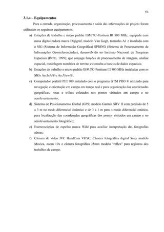 54
3.1.4 – Equipamentos
       Para a entrada, organização, processamento e saída das informações do projeto foram
utilizados os seguintes equipamentos:
    a) Estações de trabalho e micro padrão IBM/PC-Pentium III 800 MHz, equipada com
        mesa digitalizadora marca Digigraf, modelo Van Gogh, tamanho A1 e instalada com
        o SIG (Sistema de Informação Geográfica) SPRING (Sistema de Processamento de
        Informações Georreferenciadas), desenvolvido no Instituto Nacional de Pesquisas
        Espaciais (INPE, 1999); que conjuga funções de processamento de imagens, análise
        espacial, modelagem numérica de terreno e consulta a bancos de dados espaciais;
    b) Estações de trabalho e micro padrão IBM/PC-Pentium III 800 MHz instaladas com os
        SIGs ArcInfo® e ArcView®;
    c) Computador portátil PIII 700 instalado com o programa GTM PRO ® utilizado para
        navegação e orientação em campo em tempo real e para organização das coordenadas
        geográficas, rotas e trilhas coletados nos pontos visitados em campo e no
        aerolevantamento;
    d) Sistema de Posicionamento Global (GPS) modelo Garmin SRV II com precisão de 5
        a 3 m no modo diferencial dinâmico e de 3 a 1 m para o modo diferencial estático,
        para localização das coordenadas geográficas dos pontos visitados em campo e no
        aerolevantamento fotográfico;
    e) Estereoscópios de espelho marca Wild para auxiliar interpretação das fotografias
        aéreas;
    f) Câmara de vídeo JVC HandCam VHSC, Câmera fotográfica digital Sony modelo
        Mavica, zoom 10x e câmera fotográfica 35mm modelo "reflex" para registros dos
        trabalhos de campo.
 