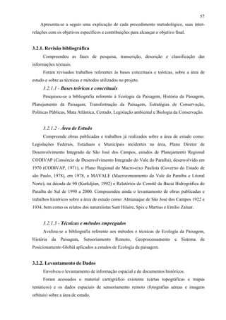 57
    Apresenta-se a seguir uma explicação de cada procedimento metodológico, suas inter-
relações com os objetivos específicos e contribuições para alcançar o objetivo final.


3.2.1. Revisão bibliográfica
      Compreendeu as fases de pesquisa, transcrição, descrição e classificação das
informações textuais.
      Foram revisados trabalhos referentes às bases conceituais e teóricas, sobre a área de
estudo e sobre as técnicas e métodos utilizados no projeto.
      3.2.1.1 - Bases teóricas e conceituais
      Pesquisou-se a bibliografia referente à Ecologia da Paisagem, História da Paisagem,
Planejamento da Paisagem, Transformação da Paisagem, Estratégias de Conservação,
Políticas Públicas, Mata Atlântica, Cerrado, Legislação ambiental e Biologia da Conservação.


      3.2.1.2 - Área de Estudo
      Compreende obras publicadas e trabalhos já realizados sobre a área de estudo como:
Legislações Federais, Estaduais e Municipais incidentes na área, Plano Diretor de
Desenvolvimento Integrado de São José dos Campos, estudos de Planejamento Regional
CODIVAP (Consórcio de Desenvolvimento Integrado do Vale do Paraíba), desenvolvido em
1970 (CODIVAP, 1971), o Plano Regional do Macro-eixo Paulista (Governo do Estado de
são Paulo, 1978), em 1978, o MAVALE (Macrozoneamento do Vale do Paraíba e Litoral
Norte), na década de 90 (Kurkdjian, 1992) e Relatórios do Comitê da Bacia Hidrográfica do
Paraíba do Sul de 1990 a 2000. Compreendeu ainda o levantamento de obras publicadas e
trabalhos históricos sobre a área de estudo como: Almanaque de São José dos Campos 1922 e
1934, bem como os relatos dos naturalistas Sant Hilaire, Spix e Martius e Emilio Zaluar.


      3.2.1.3 - Técnicas e métodos empregados
      Avaliou-se a bibliografia referente aos métodos e técnicas de Ecologia da Paisagem,
História   da   Paisagem,    Sensoriamento    Remoto,    Geoprocessamento      e   Sistema   de
Posicionamento Global aplicados a estudos de Ecologia da paisagem.


3.2.2. Levantamento de Dados
      Envolveu o levantamento de informação espacial e de documentos históricos.
      Foram acessados o material cartográfico existente (cartas topográficas e mapas
temáticos) e os dados espaciais de sensoriamento remoto (fotografias aéreas e imagens
orbitais) sobre a área de estudo.
 