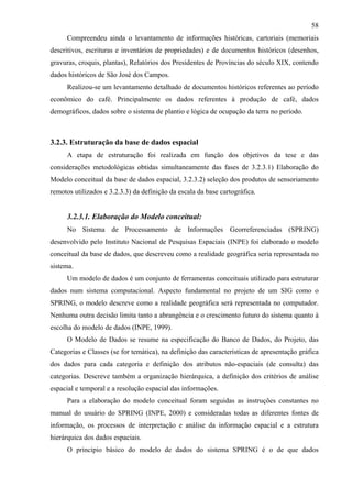 58
      Compreendeu ainda o levantamento de informações históricas, cartoriais (memoriais
descritivos, escrituras e inventários de propriedades) e de documentos históricos (desenhos,
gravuras, croquis, plantas), Relatórios dos Presidentes de Províncias do século XIX, contendo
dados históricos de São José dos Campos.
      Realizou-se um levantamento detalhado de documentos históricos referentes ao período
econômico do café. Principalmente os dados referentes à produção de café, dados
demográficos, dados sobre o sistema de plantio e lógica de ocupação da terra no período.



3.2.3. Estruturação da base de dados espacial
      A etapa de estruturação foi realizada em função dos objetivos da tese e das
considerações metodológicas obtidas simultaneamente das fases de 3.2.3.1) Elaboração do
Modelo conceitual da base de dados espacial, 3.2.3.2) seleção dos produtos de sensoriamento
remotos utilizados e 3.2.3.3) da definição da escala da base cartográfica.


      3.2.3.1. Elaboração do Modelo conceitual:
      No Sistema de Processamento de Informações Georreferenciadas (SPRING)
desenvolvido pelo Instituto Nacional de Pesquisas Espaciais (INPE) foi elaborado o modelo
conceitual da base de dados, que descreveu como a realidade geográfica seria representada no
sistema.
      Um modelo de dados é um conjunto de ferramentas conceituais utilizado para estruturar
dados num sistema computacional. Aspecto fundamental no projeto de um SIG como o
SPRING, o modelo descreve como a realidade geográfica será representada no computador.
Nenhuma outra decisão limita tanto a abrangência e o crescimento futuro do sistema quanto à
escolha do modelo de dados (INPE, 1999).
      O Modelo de Dados se resume na especificação do Banco de Dados, do Projeto, das
Categorias e Classes (se for temática), na definição das características de apresentação gráfica
dos dados para cada categoria e definição dos atributos não-espaciais (de consulta) das
categorias. Descreve também a organização hierárquica, a definição dos critérios de análise
espacial e temporal e a resolução espacial das informações.
      Para a elaboração do modelo conceitual foram seguidas as instruções constantes no
manual do usuário do SPRING (INPE, 2000) e consideradas todas as diferentes fontes de
informação, os processos de interpretação e análise da informação espacial e a estrutura
hierárquica dos dados espaciais.
      O principio básico do modelo de dados do sistema SPRING é o de que dados
 