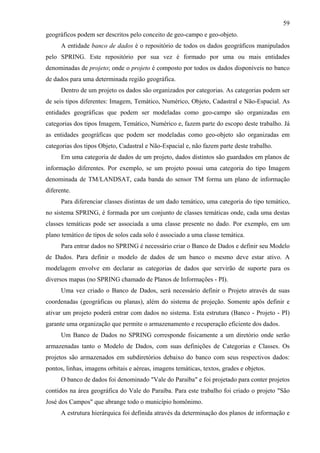 59
geográficos podem ser descritos pelo conceito de geo-campo e geo-objeto.
      A entidade banco de dados é o repositório de todos os dados geográficos manipulados
pelo SPRING. Este repositório por sua vez é formado por uma ou mais entidades
denominadas de projeto; onde o projeto é composto por todos os dados disponíveis no banco
de dados para uma determinada região geográfica.
      Dentro de um projeto os dados são organizados por categorias. As categorias podem ser
de seis tipos diferentes: Imagem, Temático, Numérico, Objeto, Cadastral e Não-Espacial. As
entidades geográficas que podem ser modeladas como geo-campo são organizadas em
categorias dos tipos Imagem, Temático, Numérico e, fazem parte do escopo deste trabalho. Já
as entidades geográficas que podem ser modeladas como geo-objeto são organizadas em
categorias dos tipos Objeto, Cadastral e Não-Espacial e, não fazem parte deste trabalho.
      Em uma categoria de dados de um projeto, dados distintos são guardados em planos de
informação diferentes. Por exemplo, se um projeto possui uma categoria do tipo Imagem
denominada de TM/LANDSAT, cada banda do sensor TM forma um plano de informação
diferente.
      Para diferenciar classes distintas de um dado temático, uma categoria do tipo temático,
no sistema SPRING, é formada por um conjunto de classes temáticas onde, cada uma destas
classes temáticas pode ser associada a uma classe presente no dado. Por exemplo, em um
plano temático de tipos de solos cada solo é associado a uma classe temática.
      Para entrar dados no SPRING é necessário criar o Banco de Dados e definir seu Modelo
de Dados. Para definir o modelo de dados de um banco o mesmo deve estar ativo. A
modelagem envolve em declarar as categorias de dados que servirão de suporte para os
diversos mapas (no SPRING chamado de Planos de Informações - PI).
      Uma vez criado o Banco de Dados, será necessário definir o Projeto através de suas
coordenadas (geográficas ou planas), além do sistema de projeção. Somente após definir e
ativar um projeto poderá entrar com dados no sistema. Esta estrutura (Banco - Projeto - PI)
garante uma organização que permite o armazenamento e recuperação eficiente dos dados.
      Um Banco de Dados no SPRING corresponde fisicamente a um diretório onde serão
armazenadas tanto o Modelo de Dados, com suas definições de Categorias e Classes. Os
projetos são armazenados em subdiretórios debaixo do banco com seus respectivos dados:
pontos, linhas, imagens orbitais e aéreas, imagens temáticas, textos, grades e objetos.
      O banco de dados foi denominado "Vale do Paraíba" e foi projetado para conter projetos
contidos na área geográfica do Vale do Paraíba. Para este trabalho foi criado o projeto "São
José dos Campos" que abrange todo o município homônimo.
      A estrutura hierárquica foi definida através da determinação dos planos de informação e
 