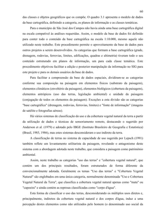 60
das classes e objetos geográficos que os compõe. O quadro 3.1 apresenta o modelo de dados
da base cartográfica, definindo a categoria, os planos de informação e as classes temáticas.
      Para o município de São José dos Campos não havia ainda uma base cartográfica digital
na escala compatível às análises requeridas. Assim, o modelo da base de dados foi definido
para conter todo o conteúdo da base cartográfica na escala 1:10.000, mesmo aquele não
utilizado neste trabalho. Este procedimento permite o aproveitamento da base de dados para
outros projetos a serem desenvolvidos. As categorias que formam a base cartográfica (grade,
drenagem, rodovias, ferrovias, limites, edificações, quadras e altimetria) tiveram todo o seu
conteúdo estruturado em planos de informação, um para cada classe temática. Este
procedimento objetivou facilitar a edição e posterior manipulação da informação no SIG para
este projeto e para os demais usuários da base de dados.
      Para facilitar a compreensão da base de dados espaciais, dividiram-se as categorias
conforme sua composição na paisagem em elementos físicos (substrato da paisagem),
elementos climáticos (envoltório da paisagem), elementos biológicos (cobertura da paisagem),
elementos antrópicos (uso das terras, legislação ambiental) e unidade da paisagem
(conjugação de todos os elementos da paisagem). Exceções a esta divisão são as categorias
"base cartográfica" (drenagem, rodovias, ferrovias, limites) e "fonte de informação" (imagens
de satélite e fotografias aéreas).
      Há vários sistemas de classificação do uso e da cobertura vegetal natural da terra a partir
da utilização de dados e técnicas de sensoriamento remoto, destacando o sugerido por
Anderson et al. (1979) e adotado pelo IBGE (Instituto Brasileiro de Geografia e Estatística)
(Brasil, 1983, 1986), mas estes sistemas desconsideram o uso indireto da terra.
      A classificação de terras no sistema de capacidade de uso sugerida por Lepsch (1991)
também reflete um levantamento utilitarista da paisagem, revelando o antagonismo deste
sistema com a abordagem adotada neste trabalho, que considera a paisagem como patrimônio
ambiental.
      Assim, neste trabalho as categorias "uso das terras" e "cobertura vegetal natural", que
contém um dos principais resultados, foram estruturados de forma diferente da
convencionalmente adotada. Geralmente os temas "Uso das terras" e "Cobertura Vegetal
Natural" são englobados em uma única categoria, normalmente denominada "Uso e Cobertura
Vegetal Natural da Terra", que classifica a cobertura vegetal natural apenas como "mata" ou
"capoeira" e ainda contém as represas classificadas como "corpo d'água".
      Esta forma de classificar o uso das terras, desconsiderando os múltiplos usos diretos e,
principalmente, indiretos da cobertura vegetal natural e dos corpos d'água, induz a uma
percepção destes elementos como não utilizados pelo homem (o denominado uso social da
 