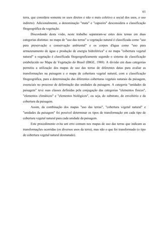61
terra, que considera somente os usos diretos e não o mais coletivo e social dos usos, o uso
indireto). Adicionalmente, a denominação "mata" e "capoeira" desconsidera a classificação
fitogeográfica da vegetação.
     Discordando desta visão, neste trabalho separaram-se estes dois temas em duas
categorias distintas: no mapa de "uso das terras" a vegetação natural é classificada como "uso
para preservação e conservação ambiental" e os corpos d'água como "uso para
armazenamento de água e produção de energia hidrelétrica" e no mapa "cobertura vegetal
natural" a vegetação é classificada fitogeograficamente segundo o sistema de classificação
estabelecido no Mapa de Vegetação do Brasil (IBGE, 1988). A divisão em duas categorias
permitiu a utilização dos mapas de uso das terras de diferentes datas para avaliar as
transformações na paisagem e o mapa de cobertura vegetal natural, com a classificação
fitogeográfica, para a determinação das diferentes coberturas vegetais naturais da paisagem,
essenciais no processo de delimitação das unidades da paisagem. A categoria “unidades da
paisagem” teve suas classes definidas pela conjugação das categorias "elementos físicos",
"elementos climáticos" e "elementos biológicos", ou seja, do substrato, do envoltório e da
cobertura da paisagem.
     Assim, da combinação dos mapas "uso das terras", "cobertura vegetal natural" e
"unidades da paisagem" foi possível determinar os tipos de transformação em cada tipo de
cobertura vegetal natural para cada unidade da paisagem.
     Este procedimento evita um erro comum nos mapas de uso das terras que indicam as
transformações ocorridas (os diversos usos da terra), mas não o que foi transformado (o tipo
de cobertura vegetal natural desmatado).
 