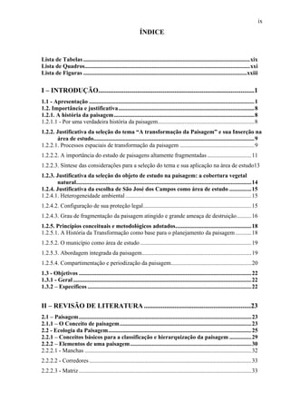 ix
                                                              ÍNDICE


Lista de Tabelas ..................................................................................................................xix
Lista de Quadros.................................................................................................................xxi
Lista de Figuras ................................................................................................................xxiii


I – INTRODUÇÃO............................................................................................1
1.1 - Apresentação .................................................................................................................1
1.2. Importância e justificativa.............................................................................................8
1.2.1. A história da paisagem ................................................................................................8
1.2.1.1 - Por uma verdadeira história da paisagem..................................................................8
1.2.2. Justificativa da seleção do tema “A transformação da Paisagem” e sua Inserção na
       área de estudo..............................................................................................................9
1.2.2.1. Processos espaciais de transformação da paisagem ...................................................9
1.2.2.2. A importância do estudo de paisagens altamente fragmentadas ..............................11
1.2.2.3. Síntese das considerações para a seleção do tema e sua aplicação na área de estudo13
1.2.3. Justificativa da seleção do objeto de estudo na paisagem: a cobertura vegetal
       natural........................................................................................................................14
1.2.4. Justificativa da escolha de São José dos Campos como área de estudo ...............15
1.2.4.1. Heterogeneidade ambiental ......................................................................................15
1.2.4.2. Configuração de sua proteção legal..........................................................................15
1.2.4.3. Grau de fragmentação da paisagem atingido e grande ameaça de destruição..........16
1.2.5. Princípios conceituais e metodológicos adotados....................................................18
1.2.5.1. A História da Transformação como base para o planejamento da paisagem ...........18
1.2.5.2. O município como área de estudo ............................................................................19
1.2.5.3. Abordagem integrada da paisagem...........................................................................19
1.2.5.4. Compartimentação e periodização da paisagem.......................................................20
1.3 - Objetivos ......................................................................................................................22
1.3.1 - Geral ..........................................................................................................................22
1.3.2 – Específicos ................................................................................................................22


II – REVISÃO DE LITERATURA ...............................................................23
2.1 – Paisagem ......................................................................................................................23
2.1.1 – O Conceito de paisagem ..........................................................................................23
2.2 - Ecologia da Paisagem..................................................................................................25
2.2.1 – Conceitos básicos para a classificação e hierarquização da paisagem ...............29
2.2.2 – Elementos de uma paisagem...................................................................................30
2.2.2.1 - Manchas ..................................................................................................................32
2.2.2.2 - Corredores ...............................................................................................................33
2.2.2.3 - Matriz ......................................................................................................................33
 
