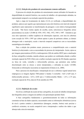 67
      3.2.3.2. Seleção dos produtos de sensoriamento remotos utilizados
      O processo de seleção dos produtos de sensoriamento remoto utilizados foi baseado na
disponibilidade do material histórico, nas escalas de trabalho e de apresentação adotadas, na
representação temporal e na resolução espectral dos produtos.
      Após a etapa de levantamento de dados (3.2.2), já verificada a disponibilidade dos
produtos, optou-se por aqueles que representassem uma série histórica com intervalo temporal
significativo para representar as transformações da paisagem e com relativa homogeneidade
de escala. Não houve muitas opções de escolha, assim, selecionou-se fotografias aéreas
pancromáticas na escala 1:25.000 de 1939, 1953, 1962, 1972, 1985 e 1997. Entende-se que
essa série representa a melhor seqüência de informações espaciais, com área de cobertura
(com exceção de 1939 e 1997 que cobrem apenas à parte do perímetro urbano, as demais
abrangem todo o município), escala e intervalo temporal compatíveis com as necessidades
metodológicas do trabalho.
      Para a seleção dos produtos atuais, procurou-se a compatibilização com o material
histórico já selecionado e com as necessidades do processo de interpretação. Assim, optou-se
por imagens pancromáticas (PAN) e multiespectrais (XS) do satélite SPOT para a atualização
da base cartográfica (estradas, mancha urbana), que podem ser combinadas aliando a melhor
resolução espacial da PAN (10m) com a melhor resolução espectral da XS (bandas espectrais
na faixa do verde, vermelho e infravermelho próximo, que permitem uma melhor
discriminação entre as classes a serem interpretadas), e utilizadas na escala 1:25.000,
fornecendo as informações necessárias ao mapeamento (Câmara et al., 2000).
      Para o processo de classificação e interpretação do uso e cobertura vegetal natural terra
empregou-se as imagens digitais TM/Landsat 5, bandas 3 (vermelho - 0,63 a 0,69 ηm), 4
(Infravermelho próximo - 0,76 a 0,90 ηm) e 5 (Infravermelho Médio - 1,55 a 1,75 ηm),
resolução espacial de 30 m, data de 28 de setembro de 1998.




      3.2.3.3. Definição da escala:
      Envolveu a definição da escala da base cartográfica, da escala de trabalho (interpretação
das fotografias aéreas e imagens de satélite) e de apresentação (produto final).
      A base cartográfica fundamentou o georreferenciamento de todas as informações
constantes na base de dados espaciais, necessitando conter as informações altimétricas (curvas
de nível e pontos cotados) e planimétricas (drenagem, estradas, limites) mais precisas e
confiáveis existentes, na escala compatível com a interpretação e análise dos dados e que
abranja toda a área do município.
 