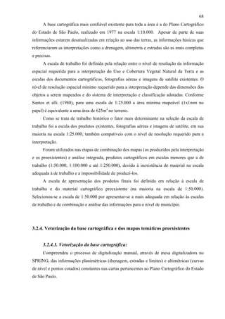 68
      A base cartográfica mais confiável existente para toda a área é a do Plano Cartográfico
do Estado de São Paulo, realizado em 1977 na escala 1:10.000. Apesar de parte de suas
informações estarem desatualizadas em relação ao uso das terras, as informações básicas que
referenciaram as interpretações como a drenagem, altimetria e estradas são as mais completas
e precisas.
      A escala de trabalho foi definida pela relação entre o nível de resolução da informação
espacial requerida para a interpretação do Uso e Cobertura Vegetal Natural da Terra e as
escalas dos documentos cartográficos, fotografias aéreas e imagens de satélite existentes. O
nível de resolução espacial mínimo requerido para a interpretação depende das dimensões dos
objetos a serem mapeados e do sistema de interpretação e classificação adotadas. Conforme
Santos et alli. (1980), para uma escala de 1:25.000 a área mínima mapeável (1x1mm no
papel) é equivalente a uma área de 625m2 no terreno.
      Como se trata de trabalho histórico o fator mais determinante na seleção da escala de
trabalho foi a escala dos produtos existentes, fotografias aéreas e imagens de satélite, em sua
maioria na escala 1:25.000, também compatíveis com o nível de resolução requerido para a
interpretação.
      Foram utilizados nas etapas de combinação dos mapas (os produzidos pela interpretação
e os preexistentes) e análise integrada, produtos cartográficos em escalas menores que a de
trabalho (1:50.000, 1:100.000 e até 1:250.000), devido à inexistência de material na escala
adequada à de trabalho e a impossibilidade de produzi-los.
      A escala de apresentação dos produtos finais foi definida em relação à escala de
trabalho e do material cartográfico preexistente (na maioria na escala de 1:50.000).
Selecionou-se a escala de 1:50.000 por apresentar-se a mais adequada em relação às escalas
de trabalho e de combinação e análise das informações para o nível de município.




3.2.4. Vetorização da base cartográfica e dos mapas temáticos preexistentes


      3.2.4.1. Vetorização da base cartográfica:
      Compreendeu o processo de digitalização manual, através de mesa digitalizadora no
SPRING, das informações planimétricas (drenagem, estradas e limites) e altimétricas (curvas
de nível e pontos cotados) constantes nas cartas pertencentes ao Plano Cartográfico do Estado
de São Paulo.
 