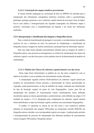 69
      3.2.4.2. Vetorização dos mapas temáticos preexistentes
      O mesmo método empregado na vetorização da base no SPRING foi utilizado para a
transposição das informações cartográficas históricas existentes sobre a geomorfologia,
pedologia, geologia, geotecnia e uso e cobertura vegetal natural da terra para a base de dados.
Fez-se uma análise e homogeneização das legendas empregadas nos diferentes mapas e
posterior vetorização com a compatibilização da legenda e da escala dos fenômenos
analisados.


3.2.5. Interpretação e classificação das imagens e fotografias aéreas
      Para o estudo da transformação da paisagem é necessário o reconhecimento dos padrões
mutáveis de uso e cobertura da terra. Os processos de interpretação e classificação de
fotografias aéreas e imagens de satélite constituíram a principal fonte de informação espacial.
      Para esta etapa foram adotados procedimentos distintos para as imagens de satélite e
fotografias aéreas, mas procurou-se homogeneizar os critérios de interpretação das classes de
cobertura vegetal e uso das terras para os dois produtos através da determinação de padrões de
interpretação.




      3.2.5.1- Padrões das Classes de cobertura vegetal natural e uso das terras
       Nesta etapa foram determinados os padrões de uso das terras compatíveis com os
objetivos de análise e com os produtos de sensoriamento remoto utilizados.
       A interpretação segundo critérios fitofisionômicos da cobertura vegetal natural por
produtos de sensoriamento remoto permitiu a determinação de classes generalizadas de
vegetação, sendo posteriormente, na fase de trabalhos de campo, realizada uma identificação
do tipo de formação vegetal, do ponto de vista fitogeográfico. Assim, para fins de
interpretação dos produtos de sensoriamento remoto multitemporais foram definidas
inicialmente apenas as classes generalizadas e, posteriormente, como definido nas etapas 3.2.8
(trabalho de campo) e 3.2.11 (Integração para configuração da cobertura vegetal natural)
foram identificados os tipos de formação vegetal, conforme sua conceituação fitogeográfica.
       O quadro 3.3 apresenta as classes de uso das terras e seus respectivos padrões
adotados na interpretação das imagens TM/Landsat na composição colorida 5R4G3B, nas
fotografias aéreas coloridas e seu correspondente registro em campo. A padronização permitiu
a homogeneização do processo de interpretação dos diferentes produtos de sensoriamento
remoto (imagem TM/Landsat e fotografias aéreas).
 