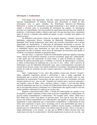 Informações x Conhecimento
Toda equipe, toda organização, toda rede, requer pessoas bem informadas para que
funcione adequadamente. O intelecto funciona mais eficazmente se dispõe de boas
informações com as quais trabalhar. Na Distribuição Interativa (no Marketing
Multinível), o sistema de treinamento tem papel fundamental e deve atender de maneira
simples e eficiente todas as necessidades de informação das equipes. As informações
precisam ser compartilhadas com cada membro da organização para que haja uma unidade de
propósitos. A informação simples e objetiva nada mais é do que uma meta clara e inspiradora
capaz de motivar e estimular cada membro da equipe, ou seja, o caminho mais objetivo em
direção ao êxito.
No Multinível cada pessoa é dona do seu próprio negócio e, portanto, necessita de
habilidades empresariais básicas. Estratégia de Marketing, Planejamento Estratégico,
Qualidade Total, Gestão Empresarial, entre outros, são conceitos transmitidos com a mesma
objetividade aos distribuidores. A sobrecarga de informações desencoraja as pessoas. No
Multinível, o aprendizado se dá em diversas fases. Nos primeiros passos, cada pessoa aprende
as habilidades básicas para transformar em ação suas metas. Depois, à medida que a
organização em rede se estrutura, outros níveis de informação são necessários para ajudar os
membros a se manterem alinhados ao propósito único.
Nos dias atuais, a expressão "Gestão do Conhecimento" pode não significar nada para
muitos, afinal, em um primeiro momento, as pessoas acostumam julgar que "conhecimento"
é tudo aquilo que está armazenado na nossa mente, as aulas de história do colégio, as
fórmulas de química decoradas para o vestibular, os conceitos de administração e economia,
as idéias revolucionárias do marketing um a um (one to one), enfim, todo o universo de
informações a que são submetidas diariamente e que, para o constrangimento e desespero da
maioria dessas pessoas, muitas vezes jamais lembram-os novamente; principalmente naquela
reunião do corpo de acionistas em que é preciso apresentar o faturamento da empresa no
trimestre.
Bem, “conhecimento” é isso, claro. Mas também é muito mais. Envolve “insights”,
idéias, sabedoria, experiência pessoal e profissional e toda a ampla capacidade de
interpretação que as pessoas devem possuir para conviver em um mundo cada vez mais
dependente da comunicação. Comunicação esta que, agora, precisa ser instantânea, com uma
margem mínima de erro, para ser útil. Expanda esse conceito para o universo corporativo,
que engloba a troca de dados, cifras, conceitos, práticas e regras, e você terá uma ínfima
noção da importância que deve ter a Gestão do Conhecimento dentro de uma organização. O
que se está querendo mostrar é justamente isso. Conhecimento não significa nada se você não
souber guardá-lo, administrá-lo e aplicá-lo no seu dia-a-dia.
Segundo a especialista Linde (1999), a Gestão do Conhecimento, na verdade, é o ato
de organizar e ajudar a estruturar a forma como as pessoas compartilham o conhecimento. As
pessoas sempre compartilharam o conhecimento. Por exemplo, todos sabem: "Onde está o
bife? Onde está a carne? Vem depois, no próximo prato". Esse tipo de coisa. Não é que as
pessoas não tenham compartilhado seus conhecimentos, mas quando as organizações crescem
rapidamente é muito importante que os funcionários compartilhem o conhecimento de uma
forma mais organizada. E agora, com a tecnologia, tem-se uma oportunidade que nunca se
havia tido antes: a de levar o conhecimento a públicos maiores porque a tecnologia pode
permitir que esse conhecimento chegue a um número maior de pessoas. Este é o caso que se
adapta perfeitamente a este sistema, ou seja, que no MLM os líderes deverão estar mais
atentos para este tipo de acontecimento e deverão proporcionar às pessoas de sua rede, por
 