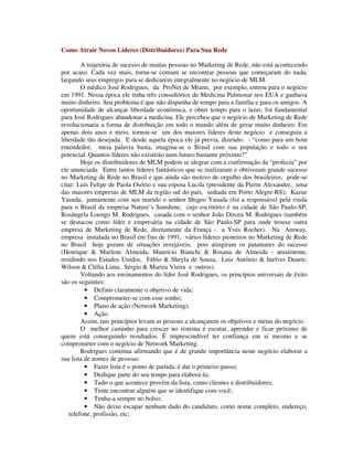 Como Atrair Novos Líderes (Distribuidores) Para Sua Rede
A trajetória de sucesso de muitas pessoas no Marketing de Rede, não está acontecendo
por acaso. Cada vez mais, torna-se comum se encontrar pessoas que começaram do nada,
largando seus empregos para se dedicarem integralmente no negócio de MLM.
O médico José Rodrigues, da ProNet de Miami, por exemplo, entrou para o negócio
em 1991. Nessa época ele tinha três consultórios de Medicina Pulmonar nos EUA e ganhava
muito dinheiro. Seu problema é que não dispunha de tempo para a família e para os amigos. A
oportunidade de alcançar liberdade econômica, e obter tempo para o lazer, foi fundamental
para José Rodrigues abandonar a medicina. Ele percebeu que o negócio de Marketing de Rede
revolucionaria a forma de distribuição em todo o mundo além de gerar muito dinheiro. Em
apenas dois anos e meio, tornou-se um dos maiores líderes deste negócio e conseguiu a
liberdade tão desejada. E desde aquela época ele já previa, dizendo: - “como para um bom
entendedor, meia palavra basta, imagina-se o Brasil com sua população e todo o seu
potencial. Quantos líderes não existirão num futuro bastante próximo?”
Hoje os distribuidores de MLM podem se alegrar com a confirmação da “profecia” por
ele anunciada. Entre tantos líderes fantásticos que se realizaram e obtiveram grande sucesso
no Marketing de Rede no Brasil e que ainda são motivo de orgulho dos brasileiros, pode-se
citar: Luís Felipe de Paola Osório e sua esposa Lucila (presidente da Pierre Alexander, uma
das maiores empresas de MLM da região sul do país, sediada em Porto Alegre-RS); Kazue
Yasuda, juntamente com seu marido o senhor Shigeo Yasuda (foi a responsável pela vinda
para o Brasil da empresa Nature’s Sunshine, cujo escritório é na cidade de São Paulo-SP;
Rosângela Loengo M. Rodrigues, casada com o senhor João Dirceu M. Rodrigues (também
se destacou como líder e empresária na cidade de São Paulo-SP para onde trouxe outra
empresa de Marketing de Rede, diretamente da França - a Yves Rocher). Na Amway,
empresa instalada no Brasil em fins de 1991, vários líderes pioneiros no Marketing de Rede
no Brasil hoje gozam de situações invejáveis, pois atingiram os patamares do sucesso
(Henrique & Marlene Almeida, Maurício Bianchi & Rosana de Almeida - atualmente,
residindo nos Estados Unidos, Fábio & Sheyla de Souza, Luiz Antônio & Inelves Duarte,
Wilson & Clélia Lima, Sérgio & Mariza Vieira e outros).
Voltando aos ensinamentos do líder José Rodrigues, os princípios universais de êxito
são os seguintes:
• Definir claramente o objetivo de vida;
• Comprometer-se com esse sonho;
• Plano de ação (Network Marketing);
• Ação
Assim, tais princípios levam as pessoas a alcançarem os objetivos e metas do negócio.
O melhor caminho para crescer no sistema é escutar, aprender e ficar próximo de
quem está conseguindo resultados. É imprescindível ter confiança em si mesmo e se
comprometer com o negócio de Network Marketing.
Rodrigues continua afirmando que é de grande importância neste negócio elaborar a
sua lista de nomes de pessoas:
• Fazer lista é o ponto de partida, é dar o primeiro passo;
• Dedique parte do seu tempo para elaborá-la;
• Tudo o que acontece provêm da lista, como clientes e distribuidores;
• Tente encontrar alguém que se identifique com você;
• Tenha-a sempre no bolso;
• Não deixe escapar nenhum dado do candidato, como nome completo, endereço,
telefone, profissão, etc;
 