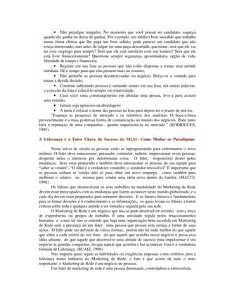 • Não prejulgue ninguém. No momento que você pensar no candidato, esqueça
quanto ele ganha ou deixa de ganhar. Por exemplo, um médico bem sucedido que trabalha
numa ótima clínica que lhe paga um bom salário, pode parecer um candidato que não
esteja interessado, mas antes de julgar ser uma peça descartada, questione: será que ele vai
ter esse emprego para sempre? Será que ele está satisfeito com seu horário? Será que ele
está livre financeiramente? Questione sempre segurança, aposentadoria, opção de vida,
liberdade de tempo e financeira;
• Registre em sua lista as pessoas que não estão dispostas a tomar uma atitude
imediata. Dê o tempo para que elas pensem mais no assunto;
• Não perturbe as pessoas desinteressadas no negócio. Deixe-os a vontade para
tomar a devida decisão;
• Continue subtraindo pessoas e somando nomes em sua lista, em outras palavras,
o conceito da lista é colocá-lo sempre em rotatividade;
• Caso você sinta constrangimento em abordar uma pessoa, leve-a para assistir
uma reunião;
• Jamais seja agressivo na abordagem;
• A meta é colocar o nome das pessoas na lista para depois ter o prazer de tirá-los.
“Esqueça as pesquisas de mercado e os relatórios dos analistas. O boca-a-boca
provavelmente é a mais poderosa forma de comunicação no mundo dos negócios. Pode tanto
ferir a reputação de uma companhia... quanto impulsioná-la no mercado.” (RODRIGUES,
1995).
AA LLiiddeerraannççaa éé oo FFaattoorr CChhaavvee ddoo SSuucceessssoo ddoo MMLLMM -- Como Mudar os Paradigmas
Neste início de século as pessoas estão se reprogramando para enfrentarem o novo
milênio. O líder deve entusiasmar, persuadir, estimular, induzir, impressionar essas pessoas,
despertar nelas o interesse por determinada coisa. O líder, responsável direto pelas
mudanças, deve estar preparado e também deve entusiasmar as pessoas da sua equipe para
“saber se vender”. “O líder é o verdadeiro vendedor, o vendedor irresistível” É importante que
as pessoas saibam se vender não só para obter um novo emprego, como também para
melhorar o salário, ou mesmo para vender uma idéia nova dentro da família. (MALTZ,
1998) .
Os líderes que desenvolvem os seus trabalhos na modalidade do Marketing de Rede
devem estar preocupados com as mudanças que fazem acontecer neste mundo globalizado, e a
cada dia devem estar preparados para tomarem decisões. E os fatores básicos e fundamentais
para se tomar decisões é o conhecimento e as informações, os quais levam os líderes a terem
certeza sobre toda e qualquer atitude a ser tomada e seguida pela sua rede.
O Marketing de Rede é um negócio que não se pode desenvolver sozinho, sem a troca
de experiências ou grupos de trabalho. É uma atividade regida pelos relacionamentos
humanos e como tal não se entende que haja uma organização bem-sucedida em Marketing
de Rede sem a presença de um líder, uma pessoa que possua esta crença à frente de suas
ações. O líder pode ser definido de várias formas, porém não há nada melhor do que aquele
que vibra a cada vitória do seu time, do que aquele que acredita nesse negócio e passa essa
idéia adiante, do que aquele que desenvolve uma atitude de sucesso para impulsionar o seu
negócio às grandes conquistas, do que aquele que acredita e faz acontecer. Esta é a verdadeira
fórmula de Liderança. (BUAIZ, 1998).
Não importa quais sejam as habilidades ou exigências impostas como critérios para a
liderança numa indústria do Marketing de Rede, o fato é que acima de tudo o mais
importante: o Marketing de Rede é um negócio de pessoas.
Um líder de marketing de rede é uma pessoa dominante, controladora e extrovertida.
 