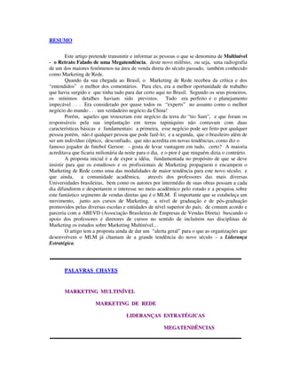 RESUMO
Este artigo pretende transmitir e informar as pessoas o que se denomina de Multinível
- o Retrato Falado de uma Megatendência, deste novo milênio, ou seja, uma radiografia
de um dos maiores fenômenos na área de venda direta do século passado, também conhecido
como Marketing de Rede.
Quando da sua chegada ao Brasil, o Marketing de Rede recebeu da crítica e dos
“entendidos” o melhor dos comentários. Para eles, era a melhor oportunidade de trabalho
que havia surgido e que tinha tudo para dar certo aqui no Brasil. Segundo os seus pioneiros,
os mínimos detalhes haviam sido previstos. Tudo era perfeito e o planejamento
impecável . . . Era considerado por quase todos os “experts” no assunto como o melhor
negócio do mundo . . . um verdadeiro negócio da China!
Porém, aqueles que trouxeram este negócio da terra do “tio Sam”, e que foram os
responsáveis pela sua implantação em terras tupiniquins não contavam com duas
características básicas e fundamentais: a primeira, esse negócio pode ser feito por qualquer
pessoa porém, não é qualquer pessoa que pode fazê-lo; e a segunda, que o brasileiro além de
ser um indivíduo céptico, desconfiado, que não acredita em novas tendências; como diz o
famoso jogador de futebol Gerson: - gosta de levar vantagem em tudo, certo? A maioria
acreditava que ficaria milionária da noite para o dia, e o pior é que ninguém dizia o contrário.
A proposta inicial é a de expor a idéia, fundamentada no propósito de que se deve
insistir para que os estudiosos e os profissionais de Marketing propaguem e encampem o
Marketing de Rede como uma das modalidades de maior tendência para este novo século; e
que ainda, a comunidade acadêmica, através dos professores das mais diversas
Universidades brasileiras, bem como os autores por intermédio de suas obras possam a cada
dia difundirem e despertarem o interesse no meio acadêmico pelo estudo e a pesquisa sobre
este fantástico segmento de vendas diretas que é o MLM. É importante que se estabeleça um
movimento, junto aos cursos de Marketing, a nível de graduação e de pós-graduação
promovidos pelas diversas escolas e entidades de nível superior do país, de comum acordo e
parceria com a ABEVD (Associação Brasileiras de Empresas de Vendas Direta) buscando o
apoio dos professores e diretores de cursos no sentido de incluírem nas disciplinas de
Marketing os estudos sobre Marketing Multinível…
O artigo tem a proposta ainda de dar um “alerta geral” para o que as organizações que
desenvolvem o MLM já chamam de a grande tendência do novo século – a Liderança
Estratégica.
PPAALLAAVVRRAASS CCHHAAVVEESS
MMAARRKKEETTIINNGG MMUULLTTIINNÍÍVVEELL
MMAARRKKEETTIINNGG DDEE RREEDDEE
LLIIDDEERRAANNÇÇAASS EESSTTRRAATTÉÉGGIICCAASS
MMEEGGAATTEENNDDÊÊNNCCIIAASS
 