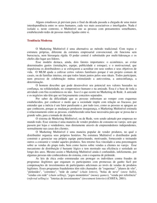 Alguns estudiosos já previam para o final da década passada a chegada de uma maior
interdependência entre os seres humanos, cada vez mais associativos e interligados. Nada é
isolado e, neste contexto, o Multinível une as pessoas com pensamentos semelhantes,
estabelecendo redes de pessoas muito ligadas entre si.
Tendência Moderna
O Marketing Multinível é uma alternativa ao método tradicional. Com regras e
estrutura próprias, diferente da estrutura empresarial convencional, ele funciona sem
burocracia, nem hierarquia rígida. O poder central é substituído por multi-lideranças e os
chefes dão lugar aos líderes.
Esse modelo destaca, ainda, dois fatores importantes: o econômico, ao evitar
determinados gastos (instalações, equipe, publicidade e estoque), e o motivacional, que
impulsiona os distribuidores a se esforçarem a acreditar em seus sonhos e seus objetivos de
vida. O MLM ajuda a cultivar certos valores familiares porque é um projeto comum de
casais, ou de famílias inteiras, em que todos lutam juntos pelos seus ideais. Todos participam,
num processo de colaboração mútua estimulando a auto-estima, a autoconfiança, a
determinação.
O homem descobre que pode desenvolver seu potencial nos valores baseados na
confiança, na solidariedade, no compromisso humano e na amizade. Essa é a base de toda a
atividade com fins econômicos ou não. Isso é o que ocorre no Marketing de Rede. A amizade
e os negócios não têm que ser forçosamente conceitos separados.
Por saber da dificuldade que as pessoas enfrentam ao romper com esquemas
estabelecidos, por conhecer o medo que a sociedade impõe com relação ao fracasso, por
entender que a inércia é um fator paralisante e, por tudo isso, como as pessoas se apegam ao
que conhecem, porque as mudanças produzem insegurança, o Marketing Multinível estimula
o relacionamento entre as pessoas, estabelecendo uma base necessária para que se possa dar o
grande salto, para a tomada de decisão.
O sistema de Marketing Multinível, ou de Rede, vem sendo adotado por empresas no
mundo todo. Esse sistema é uma maneira de vender produtos de consumo no varejo, sem que
passem por lojas e vendedores, mas diretamente através de empreendedores independentes,
normalmente nas casas dos clientes.
O Marketing Multinível é uma maneira popular de vender produtos, no qual o
distribuidor organiza seus próprios horários. Na estrutura Multinível o distribuidor pode
construir e gerenciar sua própria equipe patrocinando, motivando, fornecendo e treinando
outros a consumir e vender aqueles produtos. Seu retorno fica vinculado a uma porcentagem
sobre as vendas do grupo todo, bem como lucros sobre vendas a clientes no varejo. Esse
mecanismo de distribuição é bastante lógico e tem mostrado sua eficiência e seriedade ao
longo dos anos. Mesmo assim o Marketing Multinível ainda é confundido, infelizmente, por
algumas pessoas não conhecedoras do sistema, com o esquema de pirâmide.
As leis de ética estão estruturadas em proteger os indivíduos contra fraudes de
programas ilegítimos que enganam os participantes com promessas de ganho fácil por
compensações de investimentos de participantes adicionais ao invés de vendas de produtos
legítimos. Esses programas fraudulentos têm sido chamados de "esquemas", "planos de vôo",
"pirâmides", "correntes", "rede de cartas" (chain letters), "bolas de neve" (snow balls),
"vendas em rede" (chain selling), "jogos monetários" (money games), "venda por referência"
(referral selling) e "loterias de investimentos" (investment lotteries) (COSTA, 2001).
 